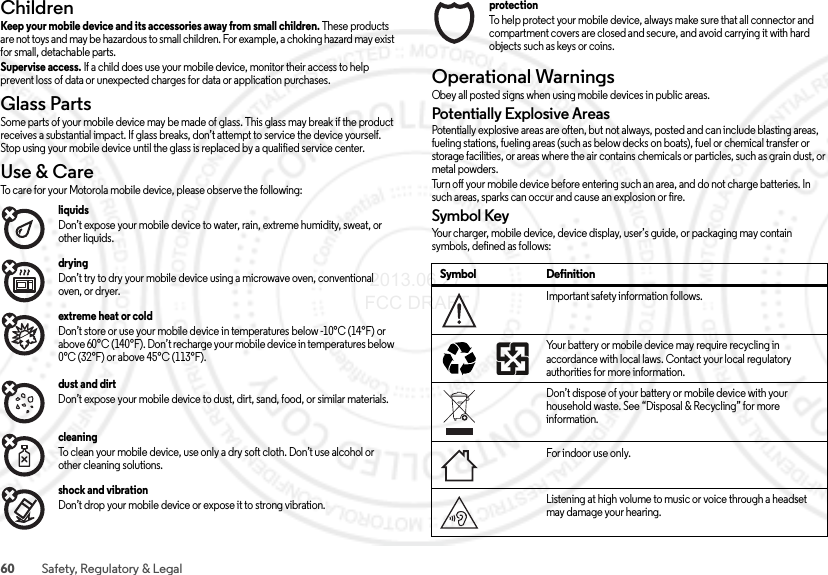 60 Safety, Regulatory &amp; LegalChildrenChildrenKeep your mobile device and its accessories away from small children. These products are not toys and may be hazardous to small children. For example, a choking hazard may exist for small, detachable parts.Supervise access. If a child does use your mobile device, monitor their access to help prevent loss of data or unexpected charges for data or application purchases.Glass PartsGlass PartsSome parts of your mobile device may be made of glass. This glass may break if the product receives a substantial impact. If glass breaks, don’t attempt to service the device yourself. Stop using your mobile device until the glass is replaced by a qualified service center.Use &amp; CareUse &amp; C areTo care for your Motorola mobile device, please observe the following:liquids Don’t expose your mobile device to water, rain, extreme humidity, sweat, or other liquids.drying Don’t try to dry your mobile device using a microwave oven, conventional oven, or dryer.extreme heat or cold Don’t store or use your mobile device in temperatures below -10°C (14°F) or above 60°C (140°F). Don’t recharge your mobile device in temperatures below 0°C (32°F) or above 45°C (113°F).dust and dirt Don’t expose your mobile device to dust, dirt, sand, food, or similar materials.cleaning To clean your mobile device, use only a dry soft cloth. Don’t use alcohol or other cleaning solutions.shock and vibration Don’t drop your mobile device or expose it to strong vibration.protection To help protect your mobile device, always make sure that all connector and compartment covers are closed and secure, and avoid carrying it with hard objects such as keys or coins.Operational WarningsOpe rat ion al Wa rn ing sObey all posted signs when using mobile devices in public areas.Potentially Explosive AreasPotentially explosive areas are often, but not always, posted and can include blasting areas, fueling stations, fueling areas (such as below decks on boats), fuel or chemical transfer or storage facilities, or areas where the air contains chemicals or particles, such as grain dust, or metal powders.Turn off your mobile device before entering such an area, and do not charge batteries. In such areas, sparks can occur and cause an explosion or fire.Symbol KeyYour charger, mobile device, device display, user’s guide, or packaging may contain symbols, defined as follows:Symbol DefinitionImportant safety information follows.Your battery or mobile device may require recycling in accordance with local laws. Contact your local regulatory authorities for more information.Don’t dispose of your battery or mobile device with your household waste. See “Disposal &amp; Recycling” for more information.For indoor use only.Listening at high volume to music or voice through a headset may damage your hearing.032374o032375o 2013.06.27 FCC DRAFT