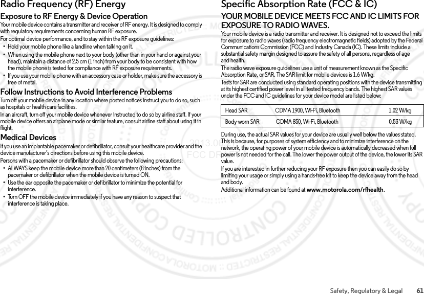 61Safety, Regulatory &amp; LegalRadio Frequency (RF) EnergyRF EnergyExposure to RF Energy &amp; Device OperationYour mobile device contains a transmitter and receiver of RF energy. It is designed to comply with regulatory requirements concerning human RF exposure.For optimal device performance, and to stay within the RF exposure guidelines:•Hold your mobile phone like a landline when talking on it.•When using the mobile phone next to your body (other than in your hand or against your head), maintain a distance of 2.5 cm (1 inch) from your body to be consistent with how the mobile phone is tested for compliance with RF exposure requirements.•If you use your mobile phone with an accessory case or holder, make sure the accessory is free of metal.Follow Instructions to Avoid Interference ProblemsTurn off your mobile device in any location where posted notices instruct you to do so, such as hospitals or health care facilities.In an aircraft, turn off your mobile device whenever instructed to do so by airline staff. If your mobile device offers an airplane mode or similar feature, consult airline staff about using it in flight.Medical DevicesIf you use an implantable pacemaker or defibrillator, consult your healthcare provider and the device manufacturer’s directions before using this mobile device.Persons with a pacemaker or defibrillator should observe the following precautions:•ALWAYS keep the mobile device more than 20 centimeters (8 inches) from the pacemaker or defibrillator when the mobile device is turned ON.•Use the ear opposite the pacemaker or defibrillator to minimize the potential for interference.•Turn OFF the mobile device immediately if you have any reason to suspect that interference is taking place.Specific Absorption Rate (FCC &amp; IC)SAR (FCC  &amp; IC)YOUR MOBILE DEVICE MEETS FCC AND IC LIMITS FOR EXPOSURE TO RADIO WAVES.Your mobile device is a radio transmitter and receiver. It is designed not to exceed the limits for exposure to radio waves (radio frequency electromagnetic fields) adopted by the Federal Communications Commission (FCC) and Industry Canada (IC). These limits include a substantial safety margin designed to assure the safety of all persons, regardless of age and health.The radio wave exposure guidelines use a unit of measurement known as the Specific Absorption Rate, or SAR. The SAR limit for mobile devices is 1.6 W/kg.Tests for SAR are conducted using standard operating positions with the device transmitting at its highest certified power level in all tested frequency bands. The highest SAR values under the FCC and IC guidelines for your device model are listed below:During use, the actual SAR values for your device are usually well below the values stated. This is because, for purposes of system efficiency and to minimize interference on the network, the operating power of your mobile device is automatically decreased when full power is not needed for the call. The lower the power output of the device, the lower its SAR value.If you are interested in further reducing your RF exposure then you can easily do so by limiting your usage or simply using a hands-free kit to keep the device away from the head and body.Additional information can be found at www.motorola.com/rfhealth.Head SAR                           CDMA 1900, Wi-Fi, Bluetooth                                               1.02 W/kgBody-worn SAR                CDMA 850, Wi-Fi, Bluetooth                                                 0.53 W/kg 2013.06.27 FCC DRAFT