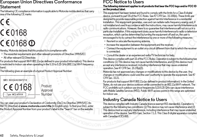 62 Safety, Regulatory &amp; LegalEuropean Union Directives Conformance StatementEU ConformanceThe following CE compliance information is applicable to Motorola mobile devices that carry one of the following CE marks:Hereby, Motorola declares that this product is in compliance with:•The essential requirements and other relevant provisions of Directive 1999/5/EC•All other relevant EU DirectivesFor products that support Wi-Fi 802.11a (as defined in your product information): This device is restricted to indoor use when operating in the 5.15 to 5.25 GHz (802.11a) Wi-Fi frequency band.The following gives an example of a typical Product Approval Number:You can view your product’s Declaration of Conformity (DoC) to Directive 1999/5/EC (to R&amp;TTE Directive) at www.motorola.com/rtte (in English only). To find your DoC, enter the Product Approval Number from your product’s label in the “Search” bar on the website.016801680168 Product Approval NumberFCC Notice to UsersFCC Notic eThe following statement applies to all products that bear the FCC logo and/or FCC ID on the product label. This equipment has been tested and found to comply with the limits for a Class B digital device, pursuant to part 15 of the FCC Rules. See 47 CFR Sec. 15.105(b). These limits are designed to provide reasonable protection against harmful interference in a residential installation. This equipment generates, uses and can radiate radio frequency energy and, if not installed and used in accordance with the instructions, may cause harmful interference to radio communications. However, there is no guarantee that interference will not occur in a particular installation. If this equipment does cause harmful interference to radio or television reception, which can be determined by turning the equipment off and on, the user is encouraged to try to correct the interference by one or more of the following measures:•Reorient or relocate the receiving antenna.•Increase the separation between the equipment and the receiver.•Connect the equipment to an outlet on a circuit different from that to which the receiver is connected.•Consult the dealer or an experienced radio/TV technician for help.This device complies with part 15 of the FCC Rules. Operation is subject to the following two conditions: (1) This device may not cause harmful interference, and (2) this device must accept any interference received, including interference that may cause undesired operation. See 47 CFR Sec. 15.19(a)(3).Motorola has not approved any changes or modifications to this device by the user. Any changes or modifications could void the user’s authority to operate the equipment. See 47 CFR Sec. 15.21.For products that support Wi-Fi 802.11a (as defined in product information): In the United States, do not use your device outdoors while connected to an 802.11a Wi-Fi network. The FCC prohibits such outdoor use since frequencies 5.15-5.25 GHz can cause interference with Mobile Satellite Services (MSS). Public Wi-Fi access points in this range are optimized for indoor use.Industry Canada Notice to UsersIndus try Cana da Noti ceThis device complies with Industry Canada licence-exempt RSS standard(s). Operation is subject to the following two conditions: (1) This device may not cause interference and (2) This device must accept any interference, including interference that may cause undesired operation of the device. See RSS-Gen, Section 7.1.3. This Class B digital apparatus complies with Canadian ICES-003. 2013.06.27 FCC DRAFT