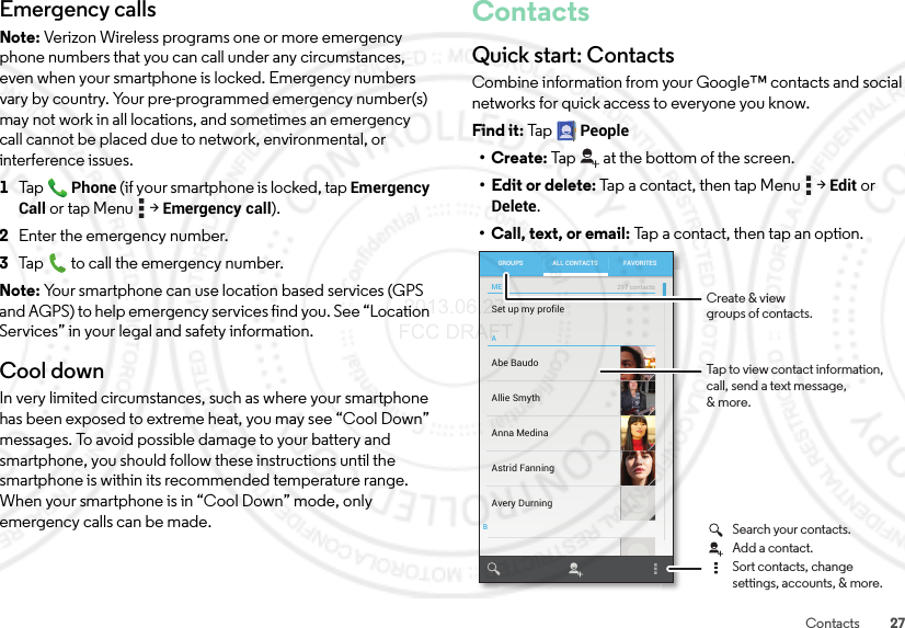 27ContactsEmergency callsNote: Verizon Wireless programs one or more emergency phone numbers that you can call under any circumstances, even when your smartphone is locked. Emergency numbers vary by country. Your pre-programmed emergency number(s) may not work in all locations, and sometimes an emergency call cannot be placed due to network, environmental, or interference issues.  1TapPhone (if your smartphone is locked, tapEmergency Call or tap Menu  &gt;Emergency call).2Enter the emergency number.3Tap  to call the emergency number.Note: Your smartphone can use location based services (GPS and AGPS) to help emergency services find you. See “Location Services” in your legal and safety information.Cool downIn very limited circumstances, such as where your smartphone has been exposed to extreme heat, you may see “Cool Down” messages. To avoid possible damage to your battery and smartphone, you should follow these instructions until the smartphone is within its recommended temperature range. When your smartphone is in “Cool Down” mode, only emergency calls can be made.ContactsQuick start: ContactsCombine information from your Google™ contacts and social networks for quick access to everyone you know.Find it: Tap  People•Create: Tap at the bottom of the screen.• Edit or delete: Tap a contact, then tap Menu  &gt;Edit or Delete.• Call, text, or email: Tap a contact, then tap an option.ABSet up my profileAbe BaudoAllie SmythAnna MedinaAvery DurningAstrid FanningGROUPS FAVORITESALL CONTACTSME297 contactsTap to view contact information, call, send a text message,&amp; more.Create &amp; viewgroups of contacts.Search your contacts.Sort contacts, changesettings, accounts, &amp; more.Add a contact. 2013.06.27 FCC DRAFT