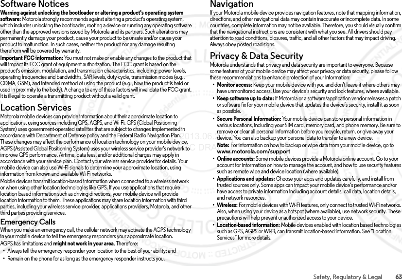 63Safety, Regulatory &amp; LegalSoftware NoticesSoftware NoticesWarning against unlocking the bootloader or altering a product&apos;s operating system software: Motorola strongly recommends against altering a product&apos;s operating system, which includes unlocking the bootloader, rooting a device or running any operating software other than the approved versions issued by Motorola and its partners. Such alterations may permanently damage your product, cause your product to be unsafe and/or cause your product to malfunction. In such cases, neither the product nor any damage resulting therefrom will be covered by warranty.Important FCC information: You must not make or enable any changes to the product that will impact its FCC grant of equipment authorization. The FCC grant is based on the product&apos;s emission, modulation, and transmission characteristics, including: power levels, operating frequencies and bandwidths, SAR levels, duty-cycle, transmission modes (e.g., CDMA, GSM), and intended method of using the product (e.g., how the product is held or used in proximity to the body). A change to any of these factors will invalidate the FCC grant. It is illegal to operate a transmitting product without a valid grant.Location ServicesLocationMotorola mobile devices can provide information about their approximate location to applications, using sources including GPS, AGPS, and Wi-Fi. GPS (Global Positioning System) uses government-operated satellites that are subject to changes implemented in accordance with Department of Defense policy and the Federal Radio Navigation Plan. These changes may affect the performance of location technology on your mobile device. AGPS (Assisted Global Positioning System) uses your wireless service provider’s network to improve GPS performance. Airtime, data fees, and/or additional charges may apply in accordance with your service plan. Contact your wireless service provider for details. Your mobile device can also use Wi-Fi signals to determine your approximate location, using information from known and available Wi-Fi networks.Mobile devices transmit location-based information when connected to a wireless network or when using other location technologies like GPS. If you use applications that require location-based information such as driving directions, your mobile device will provide location information to them. These applications may share location information with third parties, including your wireless service provider, applications providers, Motorola, and other third parties providing services.Emergency CallsWhen you make an emergency call, the cellular network may activate the AGPS technology in your mobile device to tell the emergency responders your approximate location.AGPS has limitations and might not work in your area. Therefore:•Always tell the emergency responder your location to the best of your ability; and•Remain on the phone for as long as the emergency responder instructs you.NavigationNav iga tionIf your Motorola mobile device provides navigation features, note that mapping information, directions, and other navigational data may contain inaccurate or incomplete data. In some countries, complete information may not be available. Therefore, you should visually confirm that the navigational instructions are consistent with what you see. All drivers should pay attention to road conditions, closures, traffic, and all other factors that may impact driving. Always obey posted road signs.Privacy &amp; Data SecurityPrivacy &amp; Data Secu rityMotorola understands that privacy and data security are important to everyone. Because some features of your mobile device may affect your privacy or data security, please follow these recommendations to enhance protection of your information:• Monitor access: Keep your mobile device with you and don’t leave it where others may have unmonitored access. Use your device’s security and lock features, where available.• Keep software up to date: If Motorola or a software/application vendor releases a patch or software fix for your mobile device that updates the device’s security, install it as soon as possible.• Secure Personal Information: Your mobile device can store personal information in various locations, including your SIM card, memory card, and phone memory. Be sure to remove or clear all personal information before you recycle, return, or give away your device. You can also backup your personal data to transfer to a new device.Note: For information on how to backup or wipe data from your mobile device, go to www.motorola.com/support• Online accounts: Some mobile devices provide a Motorola online account. Go to your account for information on how to manage the account, and how to use security features such as remote wipe and device location (where available).• Applications and updates: Choose your apps and updates carefully, and install from trusted sources only. Some apps can impact your mobile device’s performance and/or have access to private information including account details, call data, location details, and network resources.•Wireless: For mobile devices with Wi-Fi features, only connect to trusted Wi-Fi networks. Also, when using your device as a hotspot (where available), use network security. These precautions will help prevent unauthorized access to your device.• Location-based information: Mobile devices enabled with location based technologies such as GPS, AGPS or Wi-Fi, can transmit location-based information. See “Location Services” for more details. 2013.06.27 FCC DRAFT