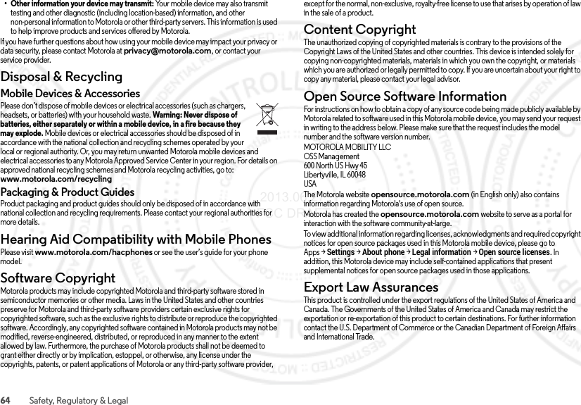 64 Safety, Regulatory &amp; Legal• Other information your device may transmit: Your mobile device may also transmit testing and other diagnostic (including location-based) information, and other non-personal information to Motorola or other third-party servers. This information is used to help improve products and services offered by Motorola.If you have further questions about how using your mobile device may impact your privacy or data security, please contact Motorola at privacy@motorola.com, or contact your service provider.Disposal &amp; RecyclingRecyclingMobile Devices &amp; AccessoriesPlease don’t dispose of mobile devices or electrical accessories (such as chargers, headsets, or batteries) with your household waste. Warning: Never dispose of batteries, either separately or within a mobile device, in a fire because they may explode. Mobile devices or electrical accessories should be disposed of in accordance with the national collection and recycling schemes operated by your local or regional authority. Or, you may return unwanted Motorola mobile devices and electrical accessories to any Motorola Approved Service Center in your region. For details on approved national recycling schemes and Motorola recycling activities, go to: www.motorola.com/recyclingPackaging &amp; Product GuidesProduct packaging and product guides should only be disposed of in accordance with national collection and recycling requirements. Please contact your regional authorities for more details.Hearing Aid Compatibility with Mobile PhonesHearing Aid Comp atibilityPlease visit www.motorola.com/hacphones or see the user’s guide for your phone model.Software CopyrightSoftware CopyrightMotorola products may include copyrighted Motorola and third-party software stored in semiconductor memories or other media. Laws in the United States and other countries preserve for Motorola and third-party software providers certain exclusive rights for copyrighted software, such as the exclusive rights to distribute or reproduce the copyrighted software. Accordingly, any copyrighted software contained in Motorola products may not be modified, reverse-engineered, distributed, or reproduced in any manner to the extent allowed by law. Furthermore, the purchase of Motorola products shall not be deemed to grant either directly or by implication, estoppel, or otherwise, any license under the copyrights, patents, or patent applications of Motorola or any third-party software provider, except for the normal, non-exclusive, royalty-free license to use that arises by operation of law in the sale of a product.Content CopyrightConte nt Copyri ghtThe unauthorized copying of copyrighted materials is contrary to the provisions of the Copyright Laws of the United States and other countries. This device is intended solely for copying non-copyrighted materials, materials in which you own the copyright, or materials which you are authorized or legally permitted to copy. If you are uncertain about your right to copy any material, please contact your legal advisor.Open Source Software InformationOSS InformationFor instructions on how to obtain a copy of any source code being made publicly available by Motorola related to software used in this Motorola mobile device, you may send your request in writing to the address below. Please make sure that the request includes the model number and the software version number.MOTOROLA MOBILITY LLCOSS Management600 North US Hwy 45Libertyville, IL 60048USAThe Motorola website opensource.motorola.com (in English only) also contains information regarding Motorola&apos;s use of open source.Motorola has created the opensource.motorola.com website to serve as a portal for interaction with the software community-at-large.To view additional information regarding licenses, acknowledgments and required copyright notices for open source packages used in this Motorola mobile device, please go to Apps &gt;Settings &gt;About phone &gt;Legal information &gt;Open source licenses. In addition, this Motorola device may include self-contained applications that present supplemental notices for open source packages used in those applications.Export Law AssurancesExpo rt L awThis product is controlled under the export regulations of the United States of America and Canada. The Governments of the United States of America and Canada may restrict the exportation or re-exportation of this product to certain destinations. For further information contact the U.S. Department of Commerce or the Canadian Department of Foreign Affairs and International Trade. 2013.06.27 FCC DRAFT