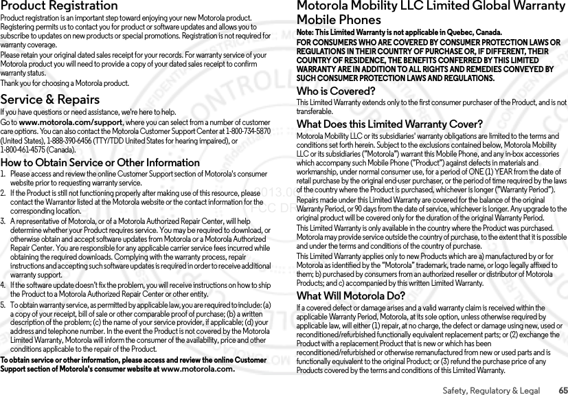 65Safety, Regulatory &amp; LegalProduct RegistrationRegistrationProduct registration is an important step toward enjoying your new Motorola product. Registering permits us to contact you for product or software updates and allows you to subscribe to updates on new products or special promotions. Registration is not required for warranty coverage.Please retain your original dated sales receipt for your records. For warranty service of your Motorola product you will need to provide a copy of your dated sales receipt to confirm warranty status.Thank you for choosing a Motorola product.Service &amp; RepairsService &amp; Repair sIf you have questions or need assistance, we&apos;re here to help.Go to www.motorola.com/support, where you can select from a number of customer care options. You can also contact the Motorola Customer Support Center at 1-800-734-5870 (United States), 1-888-390-6456 (TTY/TDD United States for hearing impaired), or 1-800-461-4575 (Canada).How to Obtain Service or Other Information  1. Please access and review the online Customer Support section of Motorola&apos;s consumer website prior to requesting warranty service.2. If the Product is still not functioning properly after making use of this resource, please contact the Warrantor listed at the Motorola website or the contact information for the corresponding location.3. A representative of Motorola, or of a Motorola Authorized Repair Center, will help determine whether your Product requires service. You may be required to download, or otherwise obtain and accept software updates from Motorola or a Motorola Authorized Repair Center. You are responsible for any applicable carrier service fees incurred while obtaining the required downloads. Complying with the warranty process, repair instructions and accepting such software updates is required in order to receive additional warranty support.4. If the software update doesn’t fix the problem, you will receive instructions on how to ship the Product to a Motorola Authorized Repair Center or other entity.5. To obtain warranty service, as permitted by applicable law, you are required to include: (a) a copy of your receipt, bill of sale or other comparable proof of purchase; (b) a written description of the problem; (c) the name of your service provider, if applicable; (d) your address and telephone number. In the event the Product is not covered by the Motorola Limited Warranty, Motorola will inform the consumer of the availability, price and other conditions applicable to the repair of the Product.To obtain service or other information, please access and review the online Customer Support section of Motorola&apos;s consumer website at www.motorola.com.Motorola Mobility LLC Limited Global Warranty Mobile PhonesGlob al Warr antyNote: This Limited Warranty is not applicable in Quebec, Canada. FOR CONSUMERS WHO ARE COVERED BY CONSUMER PROTECTION LAWS OR REGULATIONS IN THEIR COUNTRY OF PURCHASE OR, IF DIFFERENT, THEIR COUNTRY OF RESIDENCE, THE BENEFITS CONFERRED BY THIS LIMITED WARRANTY ARE IN ADDITION TO ALL RIGHTS AND REMEDIES CONVEYED BY SUCH CONSUMER PROTECTION LAWS AND REGULATIONS. Who is Covered?This Limited Warranty extends only to the first consumer purchaser of the Product, and is not transferable.What Does this Limited Warranty Cover?Motorola Mobility LLC or its subsidiaries&apos; warranty obligations are limited to the terms and conditions set forth herein. Subject to the exclusions contained below, Motorola Mobility LLC or its subsidiaries (”Motorola”) warrant this Mobile Phone, and any in-box accessories which accompany such Mobile Phone (”Product”) against defects in materials and workmanship, under normal consumer use, for a period of ONE (1) YEAR from the date of retail purchase by the original end-user purchaser, or the period of time required by the laws of the country where the Product is purchased, whichever is longer (”Warranty Period”).Repairs made under this Limited Warranty are covered for the balance of the original Warranty Period, or 90 days from the date of service, whichever is longer. Any upgrade to the original product will be covered only for the duration of the original Warranty Period.This Limited Warranty is only available in the country where the Product was purchased. Motorola may provide service outside the country of purchase, to the extent that it is possible and under the terms and conditions of the country of purchase.This Limited Warranty applies only to new Products which are a) manufactured by or for Motorola as identified by the “Motorola” trademark, trade name, or logo legally affixed to them; b) purchased by consumers from an authorized reseller or distributor of Motorola Products; and c) accompanied by this written Limited Warranty.What Will Motorola Do?If a covered defect or damage arises and a valid warranty claim is received within the applicable Warranty Period, Motorola, at its sole option, unless otherwise required by applicable law, will either (1) repair, at no charge, the defect or damage using new, used or reconditioned/refurbished functionally equivalent replacement parts; or (2) exchange the Product with a replacement Product that is new or which has been reconditioned/refurbished or otherwise remanufactured from new or used parts and is functionally equivalent to the original Product; or (3) refund the purchase price of any Products covered by the terms and conditions of this Limited Warranty. 2013.06.27 FCC DRAFT