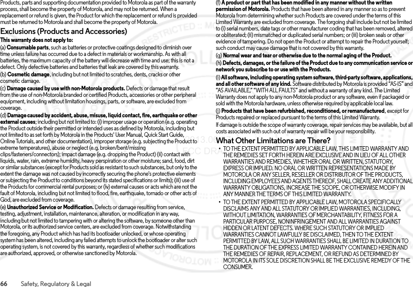 66 Safety, Regulatory &amp; LegalProducts, parts and supporting documentation provided to Motorola as part of the warranty process, shall become the property of Motorola, and may not be returned. When a replacement or refund is given, the Product for which the replacement or refund is provided must be returned to Motorola and shall become the property of Motorola.Exclusions (Products and Accessories)This warranty does not apply to:(a) Consumable parts, such as batteries or protective coatings designed to diminish over time unless failure has occurred due to a defect in materials or workmanship. As with all batteries, the maximum capacity of the battery will decrease with time and use; this is not a defect. Only defective batteries and batteries that leak are covered by this warranty.(b) Cosmetic damage, including but not limited to scratches, dents, cracks or other cosmetic damage.(c) Damage caused by use with non-Motorola products. Defects or damage that result from the use of non-Motorola branded or certified Products, accessories or other peripheral equipment, including without limitation housings, parts, or software, are excluded from coverage.(d) Damage caused by accident, abuse, misuse, liquid contact, fire, earthquake or other external causes; including but not limited to: (i) improper usage or operation (e.g. operating the Product outside their permitted or intended uses as defined by Motorola, including but not limited to as set forth by Motorola in the Products&apos; User Manual, Quick Start Guide, Online Tutorials, and other documentation), improper storage (e.g. subjecting the Product to extreme temperatures), abuse or neglect (e.g. broken/bent/missing clips/fasteners/connectors); impact damage (e.g. dropping the Product) (ii) contact with liquids, water, rain, extreme humidity, heavy perspiration or other moisture; sand, food, dirt or similar substances (except for Products sold as resistant to such substances, but only to the extent the damage was not caused by incorrectly securing the phone&apos;s protective elements or subjecting the Product to conditions beyond its stated specifications or limits); (iii) use of the Products for commercial rental purposes; or (iv) external causes or acts which are not the fault of Motorola, including but not limited to flood, fire, earthquake, tornado or other acts of God, are excluded from coverage.(e) Unauthorized Service or Modification. Defects or damage resulting from service, testing, adjustment, installation, maintenance, alteration, or modification in any way, including but not limited to tampering with or altering the software, by someone other than Motorola, or its authorized service centers, are excluded from coverage. Notwithstanding the foregoing, any Product which has had its bootloader unlocked, or whose operating system has been altered, including any failed attempts to unlock the bootloader or alter such operating system, is not covered by this warranty, regardless of whether such modifications are authorized, approved, or otherwise sanctioned by Motorola.(f) A product or part that has been modified in any manner without the written permission of Motorola. Products that have been altered in any manner so as to prevent Motorola from determining whether such Products are covered under the terms of this Limited Warranty are excluded from coverage. The forgoing shall include but not be limited to (i) serial numbers, date tags or other manufacturer coding that has been removed, altered or obliterated; (ii) mismatched or duplicated serial numbers; or (iii) broken seals or other evidence of tampering. Do not open the Product or attempt to repair the Product yourself; such conduct may cause damage that is not covered by this warranty.(g) Normal wear and tear or otherwise due to the normal aging of the Product.(h) Defects, damages, or the failure of the Product due to any communication service or network you subscribe to or use with the Products.(i) All software, including operating system software, third-party software, applications, and all other software of any kind. Software distributed by Motorola is provided “AS-IS” and “AS AVAILABLE,” “WITH ALL FAULTS” and without a warranty of any kind. The Limited Warranty does not apply to any non-Motorola product or any software, even if packaged or sold with the Motorola hardware, unless otherwise required by applicable local law.(j) Products that have been refurbished, reconditioned, or remanufactured, except for Products repaired or replaced pursuant to the terms of this Limited Warranty.If damage is outside the scope of warranty coverage, repair services may be available, but all costs associated with such out of warranty repair will be your responsibility.What Other Limitations are There?•TO THE EXTENT PERMITTED BY APPLICABLE LAW, THIS LIMITED WARRANTY AND THE REMEDIES SET FORTH HEREIN ARE EXCLUSIVE AND IN LIEU OF ALL OTHER WARRANTIES AND REMEDIES, WHETHER ORAL OR WRITTEN, STATUTORY, EXPRESS OR IMPLIED. NO ORAL OR WRITTEN REPRESENTATIONS MADE BY MOTOROLA OR ANY SELLER, RESELLER OR DISTRIBUTOR OF THE PRODUCTS, INCLUDING EMPLOYEES AND AGENTS THEREOF, SHALL CREATE ANY ADDITIONAL WARRANTY OBLIGATIONS, INCREASE THE SCOPE, OR OTHERWISE MODIFY IN ANY MANNER THE TERMS OF THIS LIMITED WARRANTY.•TO THE EXTENT PERMITTED BY APPLICABLE LAW, MOTOROLA SPECIFICALLY DISCLAIMS ANY AND ALL STATUTORY OR IMPLIED WARRANTIES, INCLUDING, WITHOUT LIMITATION, WARRANTIES OF MERCHANTABILITY, FITNESS FOR A PARTICULAR PURPOSE, NONINFRINGEMENT AND ALL WARRANTIES AGAINST HIDDEN OR LATENT DEFECTS. WHERE SUCH STATUTORY OR IMPLIED WARRANTIES CANNOT LAWFULLY BE DISCLAIMED, THEN TO THE EXTENT PERMITTED BY LAW, ALL SUCH WARRANTIES SHALL BE LIMITED IN DURATION TO THE DURATION OF THE EXPRESS LIMITED WARRANTY CONTAINED HEREIN AND THE REMEDIES OF REPAIR, REPLACEMENT, OR REFUND AS DETERMINED BY MOTOROLA IN ITS SOLE DISCRETION SHALL BE THE EXCLUSIVE REMEDY OF THE CONSUMER. 2013.06.27 FCC DRAFT