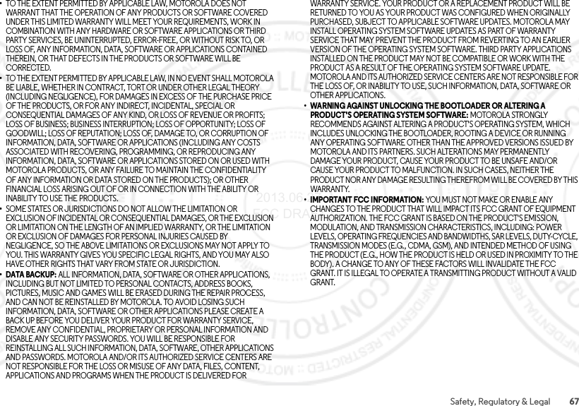 67Safety, Regulatory &amp; Legal•TO THE EXTENT PERMITTED BY APPLICABLE LAW, MOTOROLA DOES NOT WARRANT THAT THE OPERATION OF ANY PRODUCTS OR SOFTWARE COVERED UNDER THIS LIMITED WARRANTY WILL MEET YOUR REQUIREMENTS, WORK IN COMBINATION WITH ANY HARDWARE OR SOFTWARE APPLICATIONS OR THIRD PARTY SERVICES, BE UNINTERRUPTED, ERROR-FREE, OR WITHOUT RISK TO, OR LOSS OF, ANY INFORMATION, DATA, SOFTWARE OR APPLICATIONS CONTAINED THEREIN, OR THAT DEFECTS IN THE PRODUCTS OR SOFTWARE WILL BE CORRECTED.•TO THE EXTENT PERMITTED BY APPLICABLE LAW, IN NO EVENT SHALL MOTOROLA BE LIABLE, WHETHER IN CONTRACT, TORT OR UNDER OTHER LEGAL THEORY (INCLUDING NEGLIGENCE), FOR DAMAGES IN EXCESS OF THE PURCHASE PRICE OF THE PRODUCTS, OR FOR ANY INDIRECT, INCIDENTAL, SPECIAL OR CONSEQUENTIAL DAMAGES OF ANY KIND, OR LOSS OF REVENUE OR PROFITS; LOSS OF BUSINESS; BUSINESS INTERRUPTION; LOSS OF OPPORTUNITY; LOSS OF GOODWILL; LOSS OF REPUTATION; LOSS OF, DAMAGE TO, OR CORRUPTION OF INFORMATION, DATA, SOFTWARE OR APPLICATIONS (INCLUDING ANY COSTS ASSOCIATED WITH RECOVERING, PROGRAMMING, OR REPRODUCING ANY INFORMATION, DATA, SOFTWARE OR APPLICATIONS STORED ON OR USED WITH MOTOROLA PRODUCTS, OR ANY FAILURE TO MAINTAIN THE CONFIDENTIALITY OF ANY INFORMATION OR DATA STORED ON THE PRODUCTS); OR OTHER FINANCIAL LOSS ARISING OUT OF OR IN CONNECTION WITH THE ABILITY OR INABILITY TO USE THE PRODUCTS.•SOME STATES OR JURISDICTIONS DO NOT ALLOW THE LIMITATION OR EXCLUSION OF INCIDENTAL OR CONSEQUENTIAL DAMAGES, OR THE EXCLUSION OR LIMITATION ON THE LENGTH OF AN IMPLIED WARRANTY, OR THE LIMITATION OR EXCLUSION OF DAMAGES FOR PERSONAL INJURIES CAUSED BY NEGLIGENCE, SO THE ABOVE LIMITATIONS OR EXCLUSIONS MAY NOT APPLY TO YOU. THIS WARRANTY GIVES YOU SPECIFIC LEGAL RIGHTS, AND YOU MAY ALSO HAVE OTHER RIGHTS THAT VARY FROM STATE OR JURISDICTION.•DATA BACKUP: ALL INFORMATION, DATA, SOFTWARE OR OTHER APPLICATIONS, INCLUDING BUT NOT LIMITED TO PERSONAL CONTACTS, ADDRESS BOOKS, PICTURES, MUSIC AND GAMES WILL BE ERASED DURING THE REPAIR PROCESS, AND CAN NOT BE REINSTALLED BY MOTOROLA. TO AVOID LOSING SUCH INFORMATION, DATA, SOFTWARE OR OTHER APPLICATIONS PLEASE CREATE A BACK UP BEFORE YOU DELIVER YOUR PRODUCT FOR WARRANTY SERVICE, REMOVE ANY CONFIDENTIAL, PROPRIETARY OR PERSONAL INFORMATION AND DISABLE ANY SECURITY PASSWORDS. YOU WILL BE RESPONSIBLE FOR REINSTALLING ALL SUCH INFORMATION, DATA, SOFTWARE, OTHER APPLICATIONS AND PASSWORDS. MOTOROLA AND/OR ITS AUTHORIZED SERVICE CENTERS ARE NOT RESPONSIBLE FOR THE LOSS OR MISUSE OF ANY DATA, FILES, CONTENT, APPLICATIONS AND PROGRAMS WHEN THE PRODUCT IS DELIVERED FOR WARRANTY SERVICE. YOUR PRODUCT OR A REPLACEMENT PRODUCT WILL BE RETURNED TO YOU AS YOUR PRODUCT WAS CONFIGURED WHEN ORIGINALLY PURCHASED, SUBJECT TO APPLICABLE SOFTWARE UPDATES. MOTOROLA MAY INSTALL OPERATING SYSTEM SOFTWARE UPDATES AS PART OF WARRANTY SERVICE THAT MAY PREVENT THE PRODUCT FROM REVERTING TO AN EARLIER VERSION OF THE OPERATING SYSTEM SOFTWARE. THIRD PARTY APPLICATIONS INSTALLED ON THE PRODUCT MAY NOT BE COMPATIBLE OR WORK WITH THE PRODUCT AS A RESULT OF THE OPERATING SYSTEM SOFTWARE UPDATE. MOTOROLA AND ITS AUTHORIZED SERVICE CENTERS ARE NOT RESPONSIBLE FOR THE LOSS OF, OR INABILITY TO USE, SUCH INFORMATION, DATA, SOFTWARE OR OTHER APPLICATIONS.• WARNING AGAINST UNLOCKING THE BOOTLOADER OR ALTERING A PRODUCT&apos;S OPERATING SYSTEM SOFTWARE: MOTOROLA STRONGLY RECOMMENDS AGAINST ALTERING A PRODUCT&apos;S OPERATING SYSTEM, WHICH INCLUDES UNLOCKING THE BOOTLOADER, ROOTING A DEVICE OR RUNNING ANY OPERATING SOFTWARE OTHER THAN THE APPROVED VERSIONS ISSUED BY MOTOROLA AND ITS PARTNERS. SUCH ALTERATIONS MAY PERMANENTLY DAMAGE YOUR PRODUCT, CAUSE YOUR PRODUCT TO BE UNSAFE AND/OR CAUSE YOUR PRODUCT TO MALFUNCTION. IN SUCH CASES, NEITHER THE PRODUCT NOR ANY DAMAGE RESULTING THEREFROM WILL BE COVERED BY THIS WARRANTY.• IMPORTANT FCC INFORMATION: YOU MUST NOT MAKE OR ENABLE ANY CHANGES TO THE PRODUCT THAT WILL IMPACT ITS FCC GRANT OF EQUIPMENT AUTHORIZATION. THE FCC GRANT IS BASED ON THE PRODUCT&apos;S EMISSION, MODULATION, AND TRANSMISSION CHARACTERISTICS, INCLUDING: POWER LEVELS, OPERATING FREQUENCIES AND BANDWIDTHS, SAR LEVELS, DUTY-CYCLE, TRANSMISSION MODES (E.G., CDMA, GSM), AND INTENDED METHOD OF USING THE PRODUCT (E.G., HOW THE PRODUCT IS HELD OR USED IN PROXIMITY TO THE BODY). A CHANGE TO ANY OF THESE FACTORS WILL INVALIDATE THE FCC GRANT. IT IS ILLEGAL TO OPERATE A TRANSMITTING PRODUCT WITHOUT A VALID GRANT. 2013.06.27 FCC DRAFT