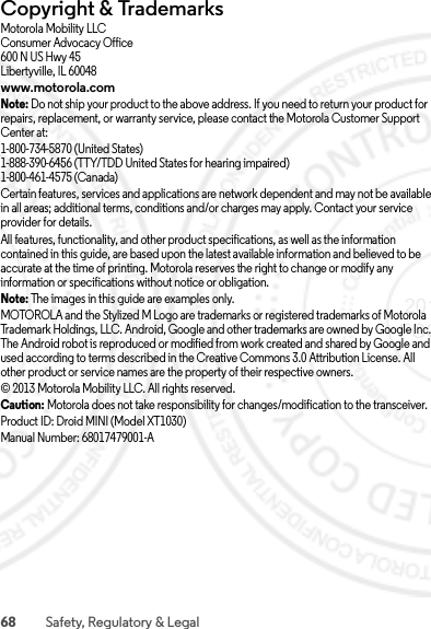 68 Safety, Regulatory &amp; LegalCopyright &amp; TrademarksCopyright &amp; TrademarksMotorola Mobility LLCConsumer Advocacy Office600 N US Hwy 45Libertyville, IL 60048www.motorola.comNote: Do not ship your product to the above address. If you need to return your product for repairs, replacement, or warranty service, please contact the Motorola Customer Support Center at:1-800-734-5870 (United States)1-888-390-6456 (TTY/TDD United States for hearing impaired)1-800-461-4575 (Canada)Certain features, services and applications are network dependent and may not be available in all areas; additional terms, conditions and/or charges may apply. Contact your service provider for details.All features, functionality, and other product specifications, as well as the information contained in this guide, are based upon the latest available information and believed to be accurate at the time of printing. Motorola reserves the right to change or modify any information or specifications without notice or obligation.Note: The images in this guide are examples only.MOTOROLA and the Stylized M Logo are trademarks or registered trademarks of Motorola Trademark Holdings, LLC. Android, Google and other trademarks are owned by Google Inc. The Android robot is reproduced or modified from work created and shared by Google and used according to terms described in the Creative Commons 3.0 Attribution License. All other product or service names are the property of their respective owners.© 2013 Motorola Mobility LLC. All rights reserved.Caution: Motorola does not take responsibility for changes/modification to the transceiver.Product ID: Droid MINI (Model XT1030)Manual Number: 68017479001-A 2013.06.27 FCC DRAFT