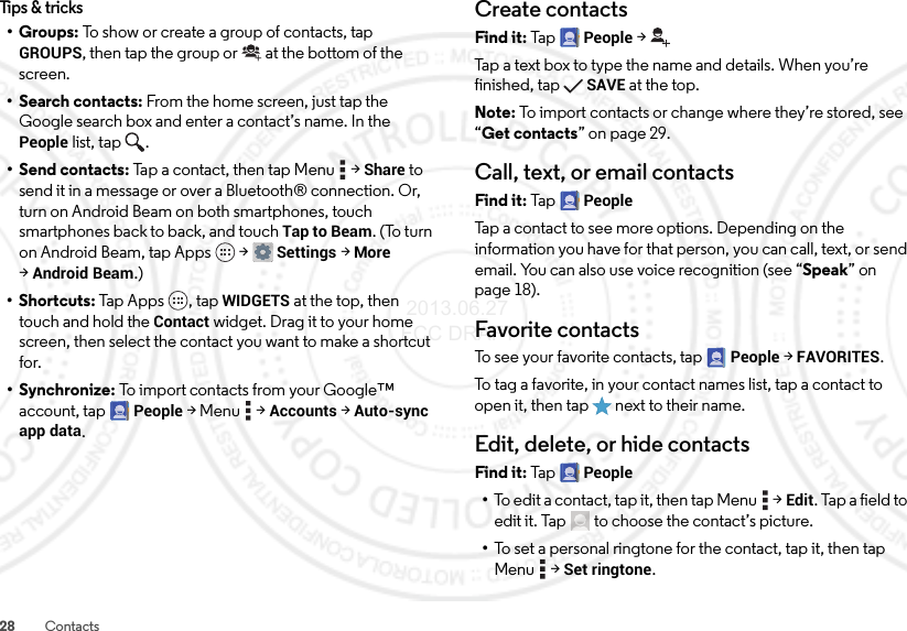 28 ContactsTips &amp; tricks•Groups: To show or create a group of contacts, tap GROUPS, then tap the group or  at the bottom of the screen.• Search contacts: From the home screen, just tap the Google search box and enter a contact’s name. In the People list, tap  .•Send contacts: Tap a contact, then tap Menu  &gt;Share to send it in a message or over a Bluetooth® connection. Or, turn on Android Beam on both smartphones, touch smartphones back to back, and touch Tap to Beam. (To turn on Android Beam, tap Apps  &gt;Settings &gt;More &gt;Android Beam.)•Shortcuts: Tap Apps , tap WIDGETS at the top, then touch and hold the Contact widget. Drag it to your home screen, then select the contact you want to make a shortcut for.•Synchronize: To import contacts from your Google™ account, tap People &gt;Menu  &gt;Accounts &gt;Auto-sync app data.Create contactsFind it: Tap  People &gt;Tap a text box to type the name and details. When you’re finished, tapSAVE at the top.Note: To import contacts or change where they’re stored, see “Get contacts” on page 29.Call, text, or email contactsFind it: Tap  PeopleTap a contact to see more options. Depending on the information you have for that person, you can call, text, or send email. You can also use voice recognition (see “Speak” on page 18).Favorite contactsTo see your favorite contacts, tap People &gt;FAVORITES.To tag a favorite, in your contact names list, tap a contact to open it, then tap  next to their name.Edit, delete, or hide contactsFind it: Tap  People•To edit a contact, tap it, then tap Menu  &gt;Edit. Tap a field to edit it. Tap  to choose the contact’s picture.•To set a personal ringtone for the contact, tap it, then tap Menu  &gt;Set ringtone. 2013.06.27 FCC DRAFT