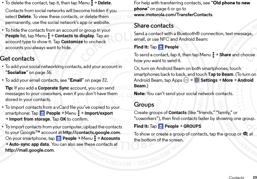 29Contacts•To delete the contact, tap it, then tap Menu  &gt;Delete.Contacts from social networks will become hidden if you select Delete. To view these contacts, or delete them permanently, use the social network&apos;s app or website.•To hide the contacts from an account or group in your People list, tap Menu  &gt;Contacts to display. Tap an account type to show it. Tap Customize to uncheck accounts you always want to hide.Get contacts•To add your social networking contacts, add your account in “Socialize” on page 36.•To add your email contacts, see “Email” on page 32.Tip: If you add a Corporate Sync account, you can send messages to your coworkers, even if you don’t have them stored in your contacts.•To import contacts from a vCard file you’ve copied to your smartphone: Tap People &gt;Menu  &gt;Import/export &gt;Import from storage. TapOK to confirm.•To import contacts from your computer, upload the contacts to your Google™ account at http://contacts.google.com. On your smartphone, tap People &gt;Menu  &gt;Accounts &gt;Auto-sync app data. You can also see these contacts at http://mail.google.com.For help with transferring contacts, see “Old phone to new phone” on page 6 or go to www.motorola.com/TransferContacts.Share contactsSend a contact with a Bluetooth® connection, text message, email, or use NFC and Android Beam:Find it: Tap  PeopleTo send a contact, tap it, then tap Menu  &gt;Share and choose how you want to send it.Or, turn on Android Beam on both smartphones, touch smartphones back to back, and touch Tap to Beam. (To turn on Android Beam, tap Apps  &gt;Settings &gt;More &gt;Android Beam.)Note: You can’t send your social network contacts.GroupsCreate groups of Contacts (like “friends,” “family,” or “coworkers”), then find contacts faster by showing one group.Find it: Tap  People &gt;GROUPSTo show or create a group of contacts, tap the group or  at the bottom of the screen. 2013.06.27 FCC DRAFT