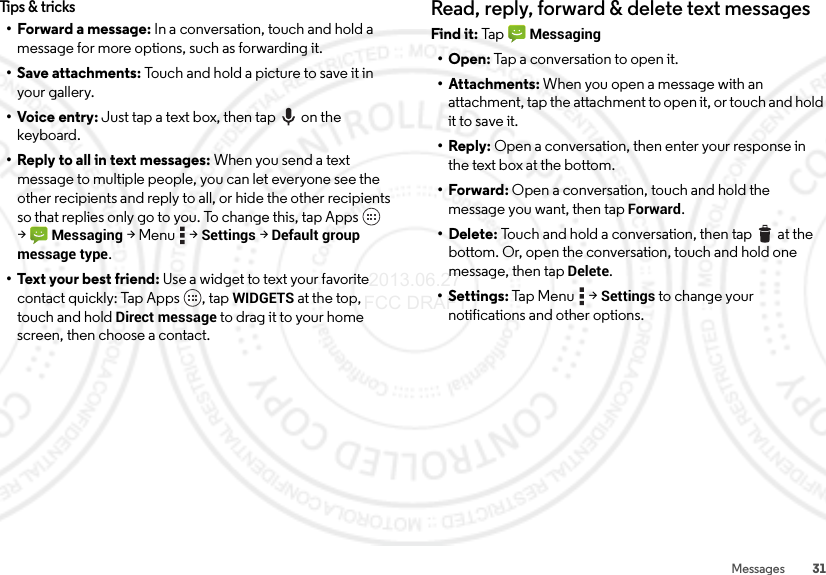 31MessagesTips &amp; tricks• Forward a message: In a conversation, touch and hold a message for more options, such as forwarding it.• Save attachments: Touch and hold a picture to save it in your gallery.•Voice entry: Just tap a text box, then tap on the keyboard.• Reply to all in text messages: When you send a text message to multiple people, you can let everyone see the other recipients and reply to all, or hide the other recipients so that replies only go to you. To change this, tap Apps  &gt;Messaging &gt;Menu  &gt;Settings &gt;Default group message type.• Text your best friend: Use a widget to text your favorite contact quickly: Tap Apps , tap WIDGETS at the top, touch and hold Direct message to drag it to your home screen, then choose a contact.Read, reply, forward &amp; delete text messagesFind it: Tap  Messaging•Open: Tap a conversation to open it.• Attachments: When you open a message with an attachment, tap the attachment to open it, or touch and hold it to save it.•Reply: Open a conversation, then enter your response in the text box at the bottom.•Forward: Open a conversation, touch and hold the message you want, then tapForward.• Delete: Touch and hold a conversation, then tap  at the bottom. Or, open the conversation, touch and hold one message, then tap Delete. • Settings: Tap  Menu  &gt;Settings to change your notifications and other options. 2013.06.27 FCC DRAFT