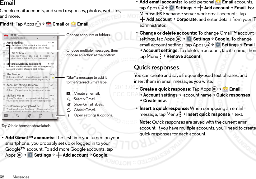 32 MessagesEmailCheck email accounts, and send responses, photos, websites, and more.Find it: Tap Apps  &gt;Gmail or Email• Add Gmail™ accounts: The first time you turned on your smartphone, you probably set up or logged in to your Google™ account. To add more Google accounts, tap Apps  &gt;Settings &gt;Add account &gt;Google.customersupport@twixt.netThank you for your feedback — Thank you forparticipating in the survey we conducted lastFeb 13Melissa MarinSpring Vacation — Have you decided whereyou’re going to take the kids over spring breakFeb 14AccountNotify@CBC.comAccount Change Notification Now AvailableOnline — Please log on to your account to seeFeb 14Abe BaudoDid you see this? — [image] [image] Hard tobelieve they could do this without spending aFeb 14Motorola Mobility (Google+)Motorola Mobility shared a post on Google+ —Motorola Mobility shared a post. [image]8:44amUnit 94 SchoolsSchedule For Week of Feb. 18, 2013 — Here’sthe schedule of activities for the next week.10:17amAnna MedinaCopy Revisions — Take a look at the latestprint proofs (attached) and let me know what1:51pmInboxyou@gmail.com2Choose accounts or folders.“Star” a message to add itto the Starred Gmail label.Choose multiple messages, then choose an action at the bottom.Tap &amp; hold icons to show labels.Show Gmail labels.Search Gmail.Open settings &amp; options.Check Gmail.Create an email.• Add email accounts: To add personal Email accounts, tap Apps  &gt;Settings &gt;Add account &gt;Email. For Microsoft® Exchange server work email accounts, tap Add account &gt;Corporate, and enter details from your IT administrator.• Change or delete accounts: To change Gmail™ account settings, tap Apps  &gt;Settings &gt;Google. To change email account settings, tap Apps  &gt;Settings &gt;Email &gt;Account settings. To delete an account, tap its name, then tap Menu  &gt;Remove account.Quick responsesYou can create and save frequently-used text phrases, and insert them in email messages you write.• Create a quick response: Tap App s  &gt;Email &gt;Account settings &gt; account name &gt;Quick responses &gt;Create new.• Insert a quick response: When composing an email message, tap Menu  &gt;Insert quick response &gt;text.Note: Quick responses are saved with the current email account. If you have multiple accounts, you’ll need to create quick responses for each account. 2013.06.27 FCC DRAFT