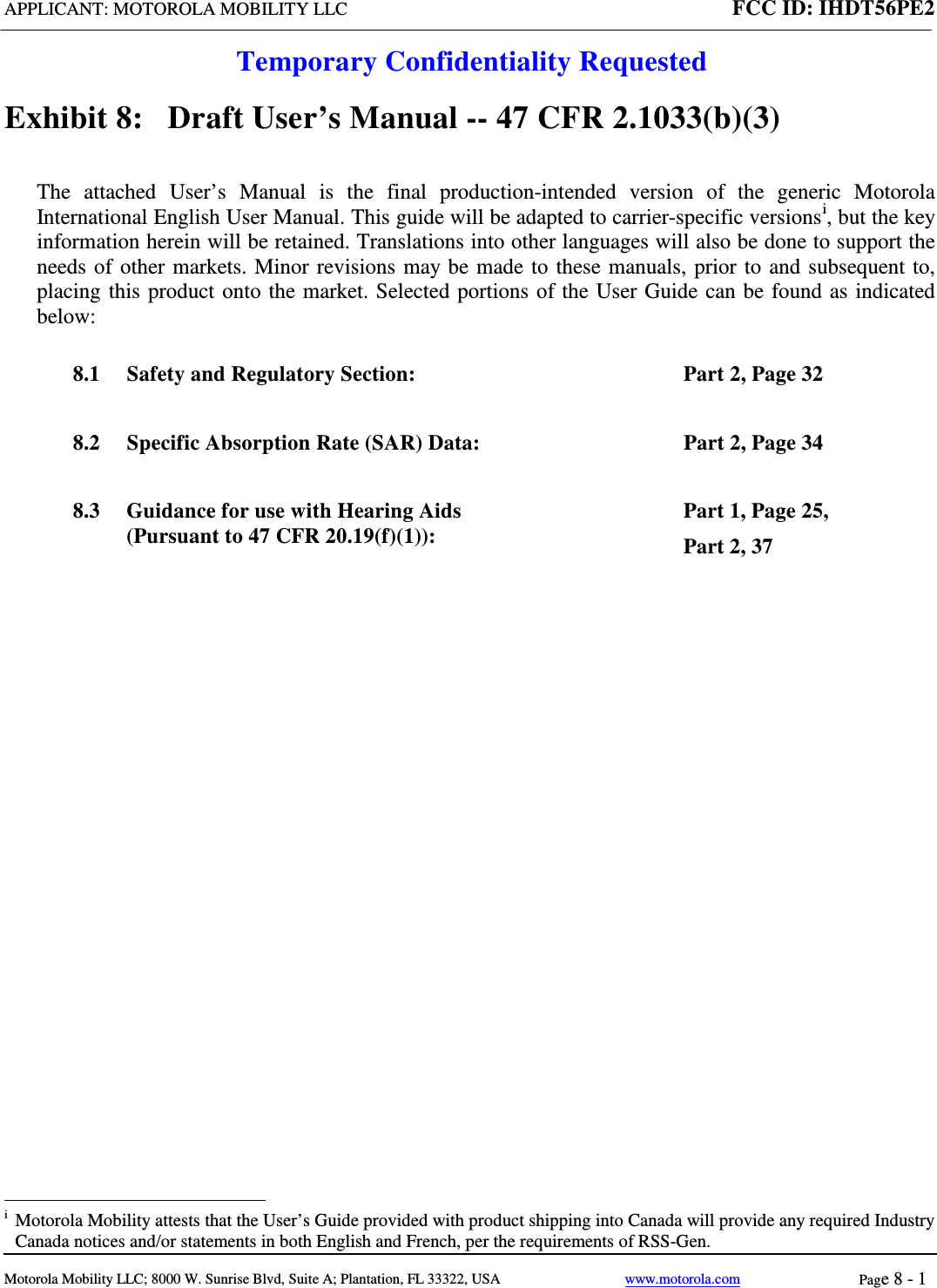 APPLICANT: MOTOROLA MOBILITY LLC FCC ID: IHDT56PE2  Temporary Confidentiality Requested  Motorola Mobility LLC; 8000 W. Sunrise Blvd, Suite A; Plantation, FL 33322, USA www.motorola.com Page 8 - 1  Exhibit 8:   Draft User’s Manual -- 47 CFR 2.1033(b)(3) The attached User’s Manual is the  final  production-intended  version  of the generic Motorola International English User Manual. This guide will be adapted to carrier-specific versionsi, but the key information herein will be retained. Translations into other languages will also be done to support the needs of other markets. Minor revisions may be made to these manuals, prior to and subsequent to, placing this product onto the market. Selected portions of the User Guide can be found as indicated below: 8.1 Safety and Regulatory Section:  Part 2, Page 32 8.2 Specific Absorption Rate (SAR) Data:  Part 2, Page 34 8.3 Guidance for use with Hearing Aids (Pursuant to 47 CFR 20.19(f)(1)):  Part 1, Page 25,  Part 2, 37                                                   i  Motorola Mobility attests that the User’s Guide provided with product shipping into Canada will provide any required Industry Canada notices and/or statements in both English and French, per the requirements of RSS-Gen. 