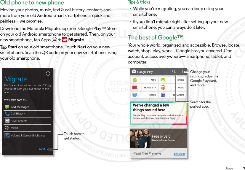 7StartOld phone to new phoneMoving your photos, music, text &amp; call history, contacts and more from your old Android smart smartphone is quick and painless—we promise.Download the Motorola Migrate app from Google Play™ Store on your old Android smartphone to get started. Then, on your new smartphone, tap Apps  &gt; Migrate.Ta p  Start on your old smartphone. Touch Next on your new smartphone. Scan the QR code on your new smartphone using your old smartphone.Don’t want to start from scratch? Copy your stuff from your old phone to this one.MigrateiNextWe’ll take care of...Text MessagesCall HistorySIM ContactsMediaText MessagesVolume &amp; Screen Brightness Touch here to get started.Tips &amp; tri cks•While you’re migrating, you can keep using your smartphone.•If you didn’t migrate right after setting up your new smartphone, you can always do it later.The best of Google™Your whole world, organized and accessible. Browse, locate, watch, shop, play, work... Google has you covered. One account, access everywhere— smartphone, tablet, and computer.Google PlayAPPSMOVIES &amp; TVBOOKSGAMESMUSICMAGAZINESGoogle Play has a new design to make it easier to browse and discover new favorites. Enjoy!We’ve changed a fewthings around here...Free MusicCoachella Festival SamplerRead Free Previews SEE MOREChange your settings, redeem a Google Play card, and more.Search for the perfect app. 2013.06.05 FCC DRAFT