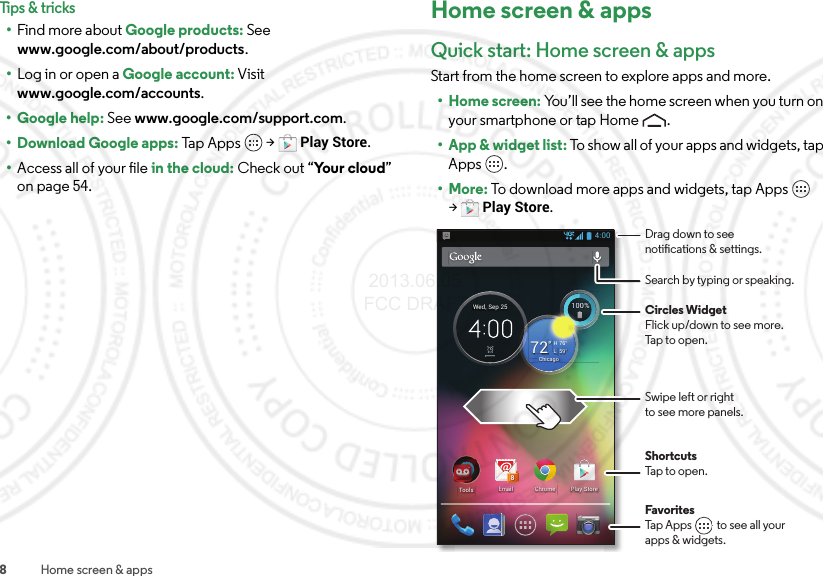 8Home screen &amp; appsTips &amp; tricks•Find more about Google products: See www.google.com/about/products.•Log in or open a Google account: Visit www.google.com/accounts.• Google help: See www.google.com/support.com.• Download Google apps: Tap A p p s  &gt;Play Store.•Access all of your file in the cloud: Check out “Yo u r  c l o u d” on page 54.Home screen &amp; appsQuick start: Home screen &amp; appsStart from the home screen to explore apps and more.• Home screen: You’ll see the home screen when you turn on your smartphone or tap Home .• App &amp; widget list: To show all of your apps and widgets, tap Apps .•More: To download more apps and widgets, tap Apps  &gt;Play Store.4:00ChromeEmail8Play StoreTools100%100%59°L76°H72°ChicagoWed, Sep 25FavoritesTap Apps          to see all yourapps &amp; widgets.       Drag down to seenotications &amp; settings.Circles WidgetFlick up/down to see more.Tap to open.Search by typing or speaking.Swipe left or rightto see more panels.ShortcutsTap to open. 2013.06.05 FCC DRAFT