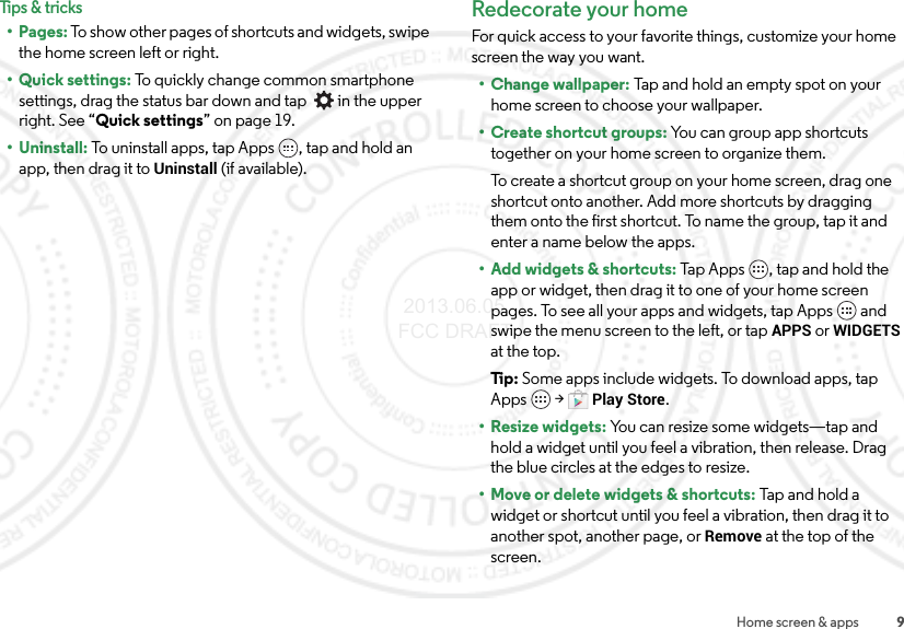 9Home screen &amp; appsTips &amp; tricks•Pages: To show other pages of shortcuts and widgets, swipe the home screen left or right.• Quick settings: To quickly change common smartphone settings, drag the status bar down and tap    in the upper right. See “Quick settings” on page 19.• Uninstall: To uninstall apps, tap Apps , tap and hold an app, then drag it to Uninstall (if available).Redecorate your homeFor quick access to your favorite things, customize your home screen the way you want.• Change wallpaper: Tap and hold an empty spot on your home screen to choose your wallpaper.•Create shortcut groups: You can group app shortcuts together on your home screen to organize them.To create a shortcut group on your home screen, drag one shortcut onto another. Add more shortcuts by dragging them onto the first shortcut. To name the group, tap it and enter a name below the apps.• Add widgets &amp; shortcuts: Tap Apps , tap and hold the app or widget, then drag it to one of your home screen pages. To see all your apps and widgets, tap Apps  and swipe the menu screen to the left, or tap APPS or WIDGETS at the top.Ti p:   Some apps include widgets. To download apps, tap Apps  &gt;Play Store.• Resize widgets: You can resize some widgets—tap and hold a widget until you feel a vibration, then release. Drag the blue circles at the edges to resize.• Move or delete widgets &amp; shortcuts: Tap and hold a widget or shortcut until you feel a vibration, then drag it to another spot, another page, or Remove at the top of the screen. 2013.06.05 FCC DRAFT