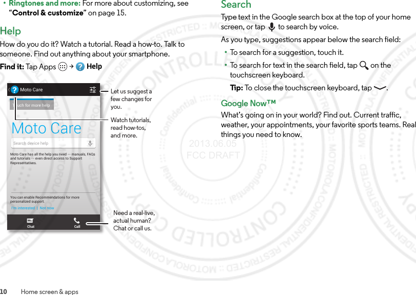 10 Home screen &amp; apps•Ringtones and more: For more about customizing, see “Control &amp; customize” on page 15.HelpHow do you do it? Watch a tutorial. Read a how-to. Talk to someone. Find out anything about your smartphone.Find it: Tap Apps  &gt;HelpTHU, APRIL 4HUUUUUUUU,, APRIL 4Moto Care has all the help you need -- manuals, FAQs and tutorials -- even direct access to Support Representatives.You can enable Recommendations for morepersonalized support.I’m interested  |  Not nowMoto Care?Touch for more helpSearch device helpChat CallMoto CareLet us suggest a few changes for you.Watch tutorials, read how-tos, and more.Need a real-live, actual human? Chat or call us.SearchType text in the Google search box at the top of your home screen, or tap to search by voice.As you type, suggestions appear below the search field:•To search for a suggestion, touch it.•To search for text in the search field, tap  on the touchscreen keyboard.Ti p:   To close the touchscreen keyboard, tap .Google Now™What’s going on in your world? Find out. Current traffic, weather, your appointments, your favorite sports teams. Real things you need to know. 2013.06.05 FCC DRAFT