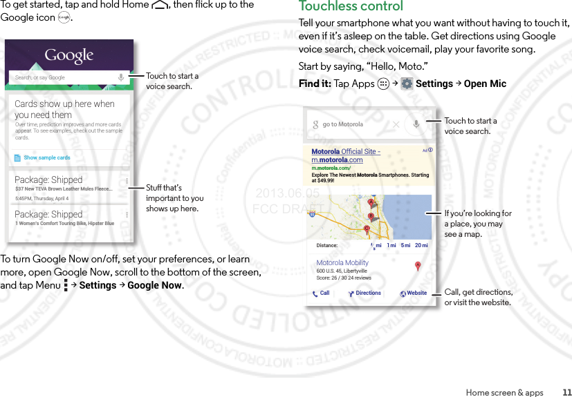 11Home screen &amp; appsTo get started, tap and hold Home , then flick up to the Google icon .To turn Google Now on/off, set your preferences, or learn more, open Google Now, scroll to the bottom of the screen, and tap Menu  &gt;Settings &gt;Google Now.Search, or say GoogleShow sample cardsOver time, prediction improves and more cardsappear. To see examples, check out the samplecards.Cards show up here whenyou need them$37 New TEVA Brown Leather Mules Fleece...5:45PM, Thursday, April 4Package: Shipped1 Women’s Comfort Touring Bike, Hipster BluePackage: ShippedTouch to start a voice search.Stu that’s important to you shows up here.Touchless controlTell your smartphone what you want without having to touch it, even if it’s asleep on the table. Get directions using Google voice search, check voicemail, play your favorite song.Start by saying, “Hello, Moto.”Find it: Tap Apps  &gt;Settings &gt; Open Micgo to Motorolam.motorola.com/Explore The Newest Motorola Smartphones. Startingat $49.99!600 U.S. 45, LibertyvilleDistance: miCall Directions Website½1520mi mi miScore: 26 / 30 24 reviewsMotorola Ofﬁcial Site -m.motorola.comMotorola MobilityTouch to start a voice search.If you’re looking for a place, you may see a map.Call, get directions, or visit the website. 2013.06.05 FCC DRAFT