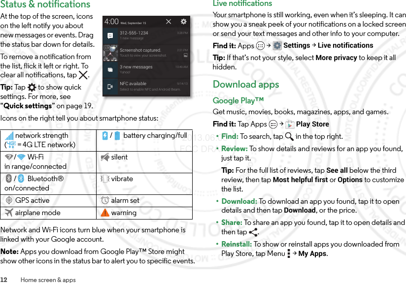 12 Home screen &amp; appsStatus &amp; notificationsAt the top of the screen, icons on the left notify you about new messages or events. Drag the status bar down for details.To remove a notification from the list, flick it left or right. To clear all notifications, tap .Tip: Tap   to show quick settings. For more, see “Quick settings” on page 19.Icons on the right tell you about smartphone status:Network and Wi-Fi icons turn blue when your smartphone is linked with your Google account.Note: Apps you download from Google Play™ Store might show other icons in the status bar to alert you to specific events.network strength (=4G LTE network)/ battery charging/full/Wi-Fi in range/connectedsilent/Bluetooth® on/connectedvibrateGPS active alarm setairplane mode warning4:00 Wed, September 15312-555-12341 new message3:28 PMScreenshot captured.Touch to view your screenshot.2:21 PM3 new messagesYahoo!10:49 AMNFC availableSelect to enable NFC and Android Beam.9/14/13Live notificationsYour smartphone is still working, even when it’s sleeping. It can show you a sneak peek of your notifications on a locked screen or send your text messages and other info to your computer.Find it: Apps  &gt;Settings &gt; Live notificationsTip : If that’s not your style, select More privacy to keep it all hidden.Download appsGoogle Play™Get music, movies, books, magazines, apps, and games.Find it: Tap Apps  &gt;Play Store•Find: To search, tap in the top right.•Review: To show details and reviews for an app you found, just tap it.Ti p:   For the full list of reviews, tap See all below the third review, then tap Most helpful first or Options to customize the list.• Download: To download an app you found, tap it to open details and then tap Download, or the price.•Share: To share an app you found, tap it to open details and then tap .• Reinstall: To show or reinstall apps you downloaded from Play Store, tap Menu  &gt;My Apps. 2013.06.05 FCC DRAFT