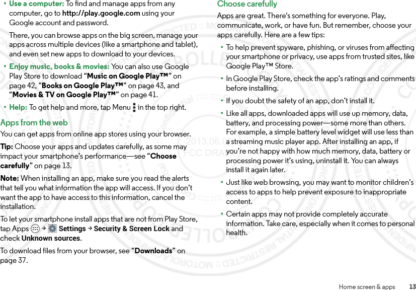 13Home screen &amp; apps•Use a computer: To find and manage apps from any computer, go to http://play.google.com using your Google account and password.There, you can browse apps on the big screen, manage your apps across multiple devices (like a smartphone and tablet), and even set new apps to download to your devices.• Enjoy music, books &amp; movies: Yo u  c a n  a l s o  u s e  G o o g l e  Play Store to download “Music on Google Play™” on page 42, “Books on Google Play™” on page 43, and “Movies &amp; TV on Google Play™” on page 41.• Help: To get help and more, tap Menu  in the top right.Apps from the webYou can get apps from online app stores using your browser.Tip: Choose your apps and updates carefully, as some may impact your smartphone’s performance—see “Choose carefully” on page 13.Note: When installing an app, make sure you read the alerts that tell you what information the app will access. If you don’t want the app to have access to this information, cancel the installation.To let your smartphone install apps that are not from Play Store, tap Apps  &gt;Settings &gt;Security &amp; Screen Lock and check Unknown sources.To download files from your browser, see “Downloads” on page 37.Choose carefullyApps are great. There&apos;s something for everyone. Play, communicate, work, or have fun. But remember, choose your apps carefully. Here are a few tips:•To help prevent spyware, phishing, or viruses from affecting your smartphone or privacy, use apps from trusted sites, like Google Play™ Store.•In Google Play Store, check the app’s ratings and comments before installing.•If you doubt the safety of an app, don’t install it.•Like all apps, downloaded apps will use up memory, data, battery, and processing power—some more than others. For example, a simple battery level widget will use less than a streaming music player app. After installing an app, if you’re not happy with how much memory, data, battery or processing power it’s using, uninstall it. You can always install it again later.•Just like web browsing, you may want to monitor children’s access to apps to help prevent exposure to inappropriate content.•Certain apps may not provide completely accurate information. Take care, especially when it comes to personal health. 2013.06.05 FCC DRAFT