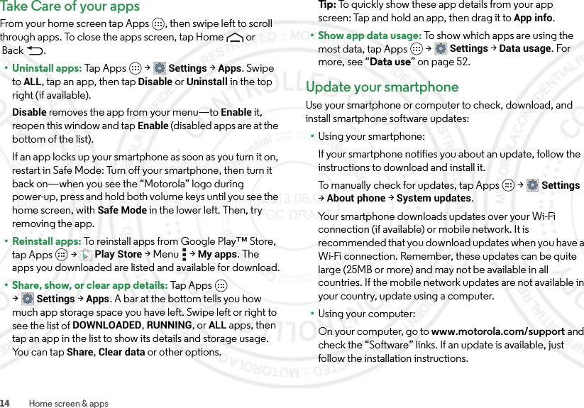 14 Home screen &amp; appsTake Care of your app sFrom your home screen tap Apps , then swipe left to scroll through apps. To close the apps screen, tap Home  or Back .• Uninstall apps: Tap Apps  &gt;Settings &gt;Apps. Swipe toALL, tap an app, then tap Disable or Uninstall in the top right (if available).Disable removes the app from your menu—to Enable it, reopen this window and tap Enable (disabled apps are at the bottom of the list).If an app locks up your smartphone as soon as you turn it on, restart in Safe Mode: Turn off your smartphone, then turn it back on—when you see the “Motorola” logo during power-up, press and hold both volume keys until you see the home screen, with Safe Mode in the lower left. Then, try removing the app.• Reinstall apps: To reinstall apps from Google Play™ Store, tap Apps  &gt;Play Store &gt;Menu  &gt;My apps. The apps you downloaded are listed and available for download.• Share, show, or clear app details: Tap Apps  &gt;Settings &gt;Apps. A bar at the bottom tells you how much app storage space you have left. Swipe left or right to see the list of DOWNLOADED, RUNNING, or ALL apps, then tap an app in the list to show its details and storage usage. Yo u  c a n  t a p  Share, Clear data or other options.Ti p:   To quickly show these app details from your app screen: Tap and hold an app, then drag it toApp info.•Show app data usage: To show which apps are using the most data, tap Apps  &gt;Settings &gt;Data usage. For more, see “Data use” on page 52.Update your smartphoneUse your smartphone or computer to check, download, and install smartphone software updates:•Using your smartphone:If your smartphone notifies you about an update, follow the instructions to download and install it.To manually check for updates, tap Apps  &gt;Settings &gt;About phone &gt;System updates.Your smartphone downloads updates over your Wi-Fi connection (if available) or mobile network. It is recommended that you download updates when you have a Wi-Fi connection. Remember, these updates can be quite large (25MB or more) and may not be available in all countries. If the mobile network updates are not available in your country, update using a computer.•Using your computer:On your computer, go to www.motorola.com/support and check the “Software” links. If an update is available, just follow the installation instructions. 2013.06.05 FCC DRAFT