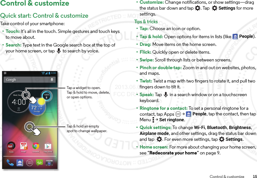 15Control &amp; customizeControl &amp; customizeQuick start: Control &amp; customizeTake control of your smartphone:•Touch: It’s all in the touch. Simple gestures and touch keys to move about.•Search: Type text in the Google search box at the top of your home screen, or tap to search by voice.4:00ChromeEmail8Play StoreTools100%100%59°L76°H72°ChicagoWed, Sep 25Tap &amp; hold an emptyspot to change wallpaper.Tap a widget to open.Tap &amp; hold to move, delete,or open options.•Customize: Change notifications, or show settings—drag the status bar down and tap . Tap Settings for more settings.Tips &amp; tri cks•Tap: Choose an icon or option.•Tap &amp; hold: Open options for items in lists (like People).•Drag: Move items on the home screen.•Flick: Quickly open or delete items.•Swipe: Scroll through lists or between screens.• Pinch or double-tap: Zoom in and out on websites, photos, and maps.• Twist: Twist a map with two fingers to rotate it, and pull two fingers down to tilt it.•Speak: Tap  in a search window or on a touchscreen keyboard. •Ringtone for a contact: To set a personal ringtone for a contact, tap Apps  &gt;People, tap the contact, then tap Menu  &gt;Set ringtone.• Quick settings: To chan g e Wi-Fi, Bluetooth, Brightness, Airplane mode, and other settings, drag the status bar down and tap   . For even more settings, tapSettings.• Home screen: For more about changing your home screen, see “Redecorate your home” on page 9. 2013.06.05 FCC DRAFT