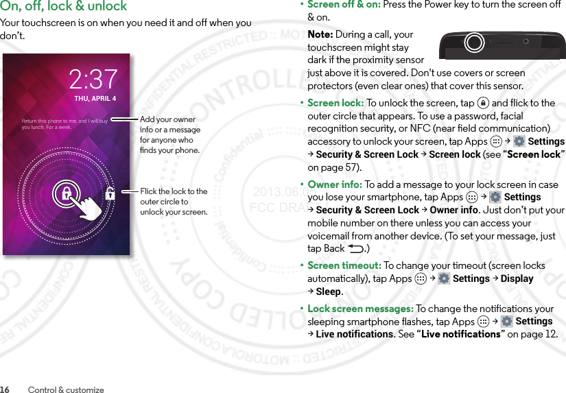 16 Control &amp; customizeOn, off, lock &amp; unlockYour touchscreen is on when you need it and off when you don’t.THU, APRIL 42:37Return this phone to me, and I will buy you lunch. For a week.Flick the lock to the outer circle to unlock your screen.Add your owner info or a message for anyone who nds your phone.• Screen off &amp; on: Press the Power key to turn the screen off &amp; on.Note: During a call, your touchscreen might stay dark if the proximity sensor just above it is covered. Don&apos;t use covers or screen protectors (even clear ones) that cover this sensor.• Screen lock: To unlock the screen, tap  and flick to the outer circle that appears. To use a password, facial recognition security, or NFC (near field communication) accessory to unlock your screen, tap Apps  &gt;Settings &gt;Security &amp; Screen Lock &gt;Screen lock (see “Screen lock” on page 57).• Owner info: To add a message to your lock screen in case you lose your smartphone, tap Apps  &gt;Settings &gt;Security &amp; Screen Lock &gt;Owner info. Just don’t put your mobile number on there unless you can access your voicemail from another device. (To set your message, just tap Back .)•Screen timeout: To change your timeout (screen locks automatically), tap Apps  &gt;Settings &gt;Display &gt;Sleep.• Lock screen messages: To change the notifications your sleeping smartphone flashes, tap Apps  &gt;Settings &gt;Live notifications. See “Live notifications” on page 12. 2013.06.05 FCC DRAFT