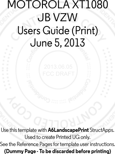 Use this template with A6LandscapePrint StructApps. Used to create Printed UG only.See the Reference Pages for template user instructions.(Dummy Page - To be discarded before printing)MOTOROLA XT1080JB VZWUsers Guide (Print)June 5, 2013 2013.06.05 FCC DRAFT