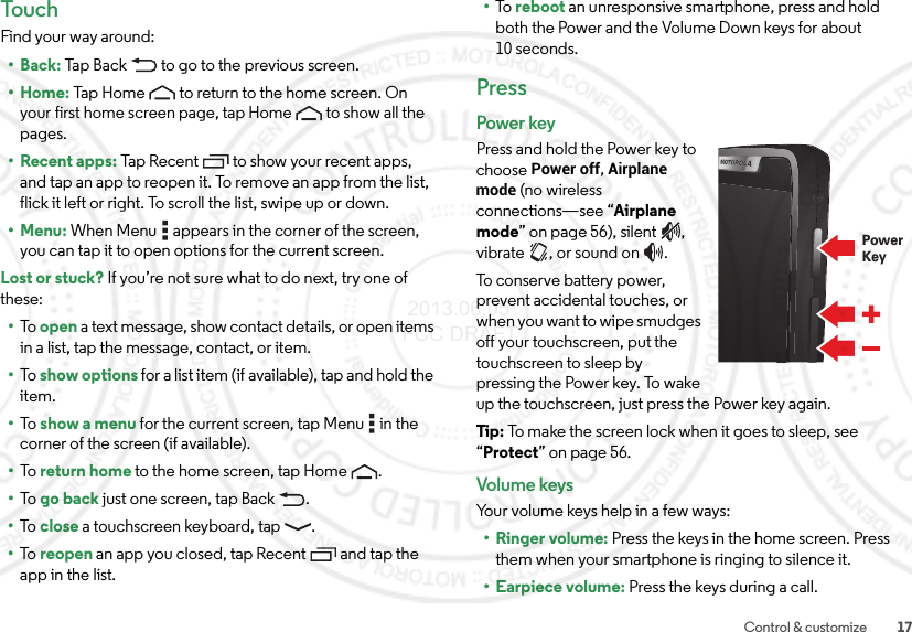 17Control &amp; customizeTouchFind your way around:•Back: Tap Back  to go to the previous screen.•Home: Tap Home  to return to the home screen. On your first home screen page, tap Home  to show all the pages.• Recent apps: Tap Recent to show your recent apps, and tap an app to reopen it. To remove an app from the list, flick it left or right. To scroll the list, swipe up or down.•Menu: When Menu  appears in the corner of the screen, you can tap it to open options for the current screen.Lost or stuck? If you’re not sure what to do next, try one of these:•To   open a text message, show contact details, or open items in a list, tap the message, contact, or item.•To   show options for a list item (if available), tap and hold the item.•To   show a menu for the current screen, tap Menu  in the corner of the screen (if available).•To   return home to the home screen, tap Home .•To   go back just one screen, tap Back .•To   close a touchscreen keyboard, tap .•To   reopen an app you closed, tap Recent  and tap the app in the list.•To   reboot an unresponsive smartphone, press and hold both the Power and the Volume Down keys for about 10 seconds.PressPower keyPress and hold the Power key to choose Power off, Airplane mode (no wireless connections—see “Airplane mode” on page 56), silent , vibrate , or sound on .To conserve battery power, prevent accidental touches, or when you want to wipe smudges off your touchscreen, put the touchscreen to sleep by pressing the Power key. To wake up the touchscreen, just press the Power key again.Tip : To make the screen lock when it goes to sleep, see “Protect” on page 56.Volume keysYour volume keys help in a few ways:•Ringer volume: Press the keys in the home screen. Press them when your smartphone is ringing to silence it.• Earpiece volume: Press the keys during a call.PowerKey 2013.06.05 FCC DRAFT