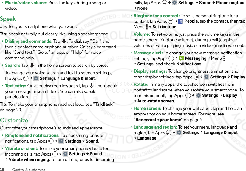 18 Control &amp; customize•Music/video volume: Press the keys during a song or video.SpeakJust tell your smartphone what you want.Tip: Speak naturally but clearly, like using a speakerphone.• Dialing and commands: Tap . To dial, say “Call” and then a contact name or phone number. Or, say a command like “Send text,” “Go to” an app, or “Help” for voice command help.•Search: Tap  in the home screen to search by voice.To change your voice search and text-to-speech settings, tap Apps  &gt;Settings &gt;Language &amp; input.• Text entry: On a touchscreen keyboard, tap , then speak your message or search text. You can also speak punctuation.Tip: To make your smartphone read out loud, see “Ta l kB a c k ” on page 20.CustomizeCustomize your smartphone’s sounds and appearance:• Ringtone and notifications: To choose ringtones or notifications, tap Apps  &gt;Settings &gt;Sound.• Vibrate or silent: To make your smartphone vibrate for incoming calls, tap Apps  &gt;Settings &gt;Sound &gt;Vibrate when ringing. To turn off ringtones for incoming calls, tap Apps  &gt;Settings &gt;Sound &gt;Phone ringtone &gt;None.•Ringtone for a contact: To set a personal ringtone for a contact, tap Apps  &gt;People, tap the contact, then tap Menu  &gt;Set ringtone.•Volume: To set volume, just press the volume keys in the home screen (ringtone volume), during a call (earpiece volume), or while playing music or a video (media volume).• Message alert: To change your new message notification settings, tap Apps  &gt;Messaging &gt;Menu  &gt;Settings, and check Notifications.• Display settings: To change brightness, animation, and other display settings, tap Apps  &gt;Settings &gt;Display.•Rotate: In many apps, the touchscreen switches from portrait to landscape when you rotate your smartphone. To turn this on or off, tap Apps  &gt;Settings &gt;Display &gt;Auto-rotate screen.• Home screen: To change your wallpaper, tap and hold an empty spot on your home screen. For more, see “Redecorate your home” on page 9.• Language and region: To set your menu language and region, tap Apps  &gt;Settings &gt;Language &amp; input &gt;Language. 2013.06.05 FCC DRAFT