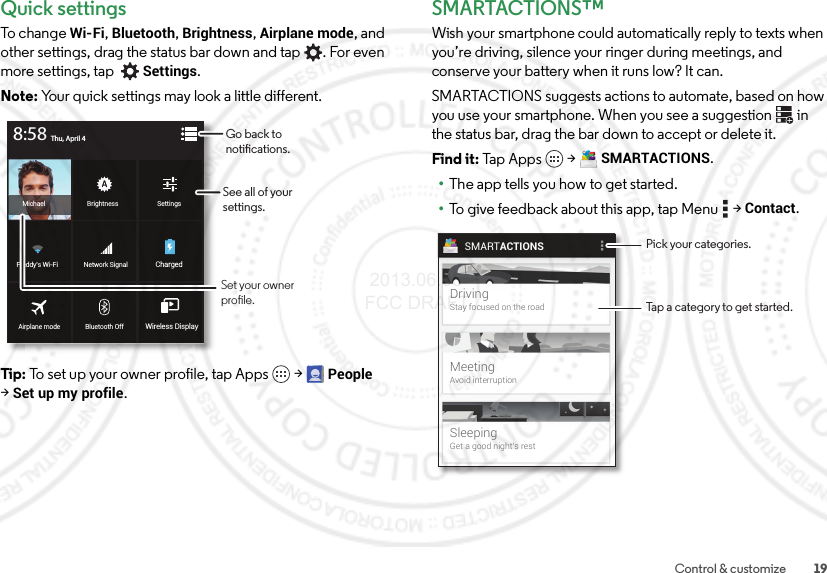 19Control &amp; customizeQuick settingsTo change Wi-Fi, Bluetooth, Brightness, Airplane mode, and other settings, drag the status bar down and tap . For even more settings, tap Settings.Note: Your quick settings may look a little different.Tip: To set up your owner profile, tap Apps  &gt;People &gt;Set up my profile.BrightnessMichael SettingsBluetooth OffAirplane mode Wireless DisplayNetwork SignalFreddy’s Wi-Fi ChargedThu, April 48:58Go back to notications.See all of your settings.Set your owner prole.SMARTACTIONS™Wish your smartphone could automatically reply to texts when you’re driving, silence your ringer during meetings, and conserve your battery when it runs low? It can.SMARTACTIONS suggests actions to automate, based on how you use your smartphone. When you see a suggestion  in the status bar, drag the bar down to accept or delete it.Find it: Tap Apps  &gt;SMARTACTIONS.•The app tells you how to get started.•To give feedback about this app, tap Menu  &gt;Contact.SMARTACTIONSDrivingStay focused on the roadMeetingAvoid interruptionSleepingGet a good night’s restPick your categories.Tap a category to get started. 2013.06.05 FCC DRAFT