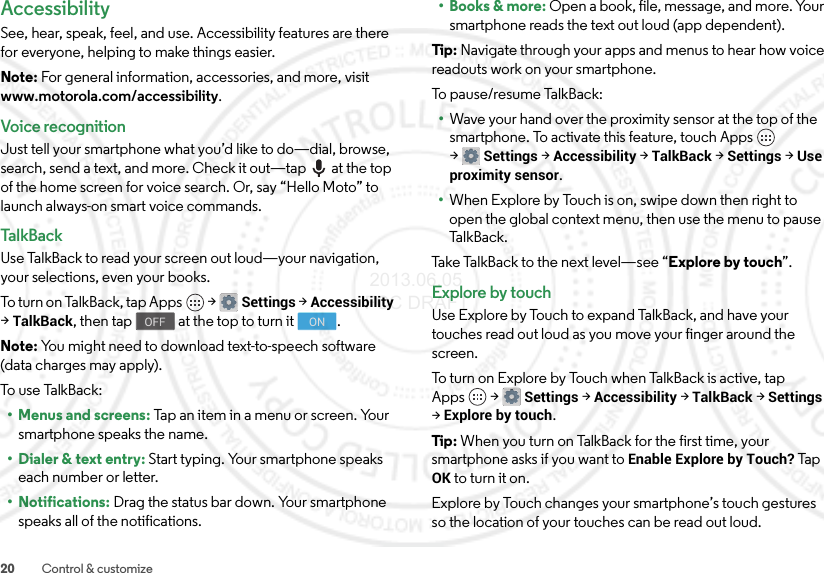 20 Control &amp; customizeAccessibilitySee, hear, speak, feel, and use. Accessibility features are there for everyone, helping to make things easier.Note: For general information, accessories, and more, visit www.motorola.com/accessibility.Voice recognitionJust tell your smartphone what you’d like to do—dial, browse, search, send a text, and more. Check it out—tap  at the top of the home screen for voice search. Or, say “Hello Moto” to launch always-on smart voice commands.Ta l kB ac kUse TalkBack to read your screen out loud—your navigation, your selections, even your books.To turn o n Ta lkB a c k ,  t a p A pp s  &gt;Settings &gt;Accessibility &gt;TalkBack, then tap  at the top to turn it .Note: You might need to download text-to-speech software (data charges may apply).To use Ta lkB ac k :• Menus and screens: Tap an item in a menu or screen. Your smartphone speaks the name.• Dialer &amp; text entry: Start typing. Your smartphone speaks each number or letter.• Notifications: Drag the status bar down. Your smartphone speaks all of the notifications.OFF ON•Books &amp; more: Open a book, file, message, and more. Your smartphone reads the text out loud (app dependent).Tip : Navigate through your apps and menus to hear how voice readouts work on your smartphone.To pause/resume TalkBack:•Wave your hand over the proximity sensor at the top of the smartphone. To activate this feature, touch Apps  &gt;Settings &gt;Accessibility &gt;TalkBack &gt;Settings &gt;Use proximity sensor.•When Explore by Touch is on, swipe down then right to open the global context menu, then use the menu to pause Ta l k B a c k .Take TalkBack to the next level—see “Explore by touch”.Explore by touchUse Explore by Touch to expand TalkBack, and have your touches read out loud as you move your finger around the screen.To turn on Explore by Touch when TalkBack is active, tap Apps  &gt;Settings &gt;Accessibility &gt;TalkBack &gt;Settings &gt;Explore by touch.Tip : When you turn on TalkBack for the first time, your smartphone asks if you want to Enable Explore by Touch? Tap OK to turn it on.Explore by Touch changes your smartphone’s touch gestures so the location of your touches can be read out loud. 2013.06.05 FCC DRAFT