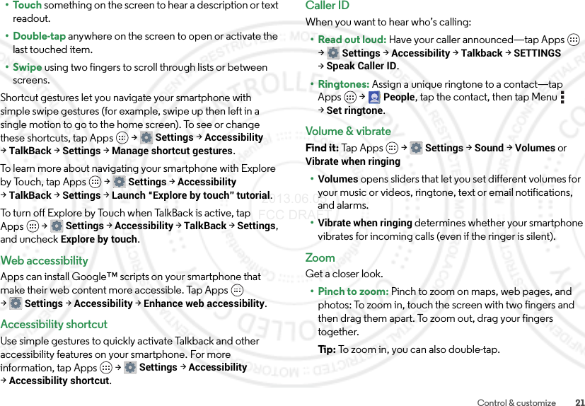 21Control &amp; customize•Touch something on the screen to hear a description or text readout.• Double-tap anywhere on the screen to open or activate the last touched item.•Swipe using two fingers to scroll through lists or between screens.Shortcut gestures let you navigate your smartphone with simple swipe gestures (for example, swipe up then left in a single motion to go to the home screen). To see or change these shortcuts, tap Apps  &gt;Settings &gt;Accessibility &gt;TalkBack &gt;Settings &gt;Manage shortcut gestures.To learn more about navigating your smartphone with Explore by Touch, tap Apps  &gt;Settings &gt;Accessibility &gt;TalkBack &gt;Settings &gt;Launch “Explore by touch” tutorial.To turn off Explore by Touch when TalkBack is active, tap Apps  &gt;Settings &gt;Accessibility &gt;TalkBack &gt;Settings, and uncheck Explore by touch.Web accessibilityApps can install Google™ scripts on your smartphone that make their web content more accessible. Tap Apps  &gt;Settings &gt;Accessibility &gt;Enhance web accessibility.Accessibility shortcutUse simple gestures to quickly activate Talkback and other accessibility features on your smartphone. For more information, tap Apps  &gt;Settings &gt;Accessibility &gt;Accessibility shortcut.Caller IDWhen you want to hear who’s calling:•Read out loud: Have your caller announced—tap Apps  &gt;Settings &gt;Accessibility &gt;Talkback &gt;SETTINGS &gt;Speak Caller ID.•Ringtones: Assign a unique ringtone to a contact—tap Apps &gt;People, tap the contact, then tap Menu  &gt;Set ringtone.Volume &amp; vibrateFind it: Tap Apps  &gt;Settings &gt; Sound &gt; Volumes or Vibrate when ringing•Volumes opens sliders that let you set different volumes for your music or videos, ringtone, text or email notifications, and alarms.•Vibrate when ringing determines whether your smartphone vibrates for incoming calls (even if the ringer is silent).ZoomGet a closer look.• Pinch to zoom: Pinch to zoom on maps, web pages, and photos: To zoom in, touch the screen with two fingers and then drag them apart. To zoom out, drag your fingers together.Ti p:   To zo o m  in , y o u c a n  al so  do ub l e- t ap . 2013.06.05 FCC DRAFT