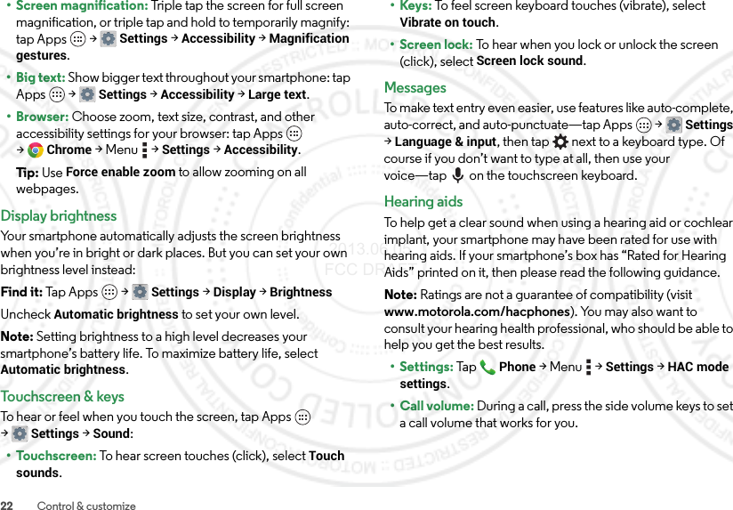 22 Control &amp; customize• Screen magnification: Triple tap the screen for full screen magnification, or triple tap and hold to temporarily magnify: tap Apps  &gt;Settings &gt;Accessibility &gt;Magnification gestures.• Big text: Show bigger text throughout your smartphone: tap Apps  &gt;Settings &gt;Accessibility &gt;Large text.•Browser: Choose zoom, text size, contrast, and other accessibility settings for your browser: tap Apps  &gt;Chrome &gt;Menu  &gt;Settings &gt;Accessibility.Tip: Use Force enable zoom to allow zooming on all webpages.Display brightnessYour smartphone automatically adjusts the screen brightness when you’re in bright or dark places. But you can set your own brightness level instead:Find it: Tap Apps  &gt;Settings&gt; Display &gt;BrightnessUncheck Automatic brightness to set your own level.Note: Setting brightness to a high level decreases your smartphone’s battery life. To maximize battery life, select Automatic brightness.Touchscreen &amp; keysTo hear or feel when you touch the screen, tap Apps  &gt;Settings&gt; Sound:•Touchscreen: To hear screen touches (click), select Touch sounds.•Keys: To feel screen keyboard touches (vibrate), select Vibrate on touch.• Screen lock: To hear when you lock or unlock the screen (click), select Screen lock sound.MessagesTo make text entry even easier, use features like auto-complete, auto-correct, and auto-punctuate—tap Apps  &gt;Settings &gt;Language &amp; input, then tap  next to a keyboard type. Of course if you don’t want to type at all, then use your voice—tap on the touchscreen keyboard.Hearing aidsTo help get a clear sound when using a hearing aid or cochlear implant, your smartphone may have been rated for use with hearing aids. If your smartphone’s box has “Rated for Hearing Aids” printed on it, then please read the following guidance.Note: Ratings are not a guarantee of compatibility (visit www.motorola.com/hacphones). You may also want to consult your hearing health professional, who should be able to help you get the best results.• Settings: TapPhone &gt;Menu  &gt;Settings &gt;HAC mode settings.• Call volume: During a call, press the side volume keys to set a call volume that works for you. 2013.06.05 FCC DRAFT