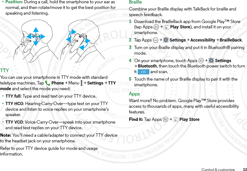 23Control &amp; customize• Position: During a call, hold the smartphone to your ear as normal, and then rotate/move it to get the best position for speaking and listening.TTYYou can use your smartphone in TTY mode with standard teletype machines. TapPhone &gt;Menu  &gt;Settings &gt;TTY mode and select the mode you need:•TTY full: Type and read text on your TTY device.•TTY HCO: Hearing-Carry-Over—type text on your TTY device and listen to voice replies on your smartphone’s speaker.•TTY VCO: Voice-Carry-Over—speak into your smartphone and read text replies on your TTY device.Note: You’ll need a cable/adapter to connect your TTY device to the headset jack on your smartphone.Refer to your TTY device guide for mode and usage information.BrailleCombine your Braille display with TalkBack for braille and speech feedback. 1Download the BrailleBack app from Google Play™ Store (tap Apps  &gt;Play Store), and install it on your smartphone.2Tap Apps  &gt;Settings &gt;Accessibility &gt;BrailleBack.3Turn on your Braille display and put it in Bluetooth® pairing mode.4On your smartphone, touch Apps  &gt;Settings &gt;Bluetooth, then touch the Bluetooth power switch to turn it  and scan.5Touch the name of your Braille display to pair it with the smartphone.AppsWant more? No problem. Google Play™ Store provides access to thousands of apps, many with useful accessibility features.Find it: Tap Apps  &gt;Play StoreON 2013.06.05 FCC DRAFT