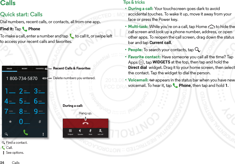 24 CallsCallsQuick start: CallsDial numbers, recent calls, or contacts, all from one app.Find it: Ta p  PhoneTo make a call, enter a number and tap  to call it, or swipe left to access your recent calls and favorites.Dialpad Speaker Mute Add callABC DEFGHI JKL MNOPQRS TUV WXYZ1 800-734-5870DIALER FAVORITESRECENT Recent Calls &amp; FavoritesDuring a call:Hang up.Delete numbers you entered.Find a contact.Call.See options.Tips &amp; tri cks• During a call: Your touchscreen goes dark to avoid accidental touches. To wake it up, move it away from your face or press the Power key.•Multi-task: While you’re on a call, tap Home to hide the call screen and look up a phone number, address, or open other apps. To reopen the call screen, drag down the status bar and tap Current call.• People: To search your contacts, tap  .• Favorite contact: Have someone you call all the time? Tap Apps , tap WIDGETS at the top, then tap and hold the Direct dial  widget. Drag it to your home screen, then select the contact. Tap the widget to dial the person.•Voicemail: appears in the status bar when you have new voicemail. To hear it, tap Phone, then tap and hold1. 2013.06.05 FCC DRAFT