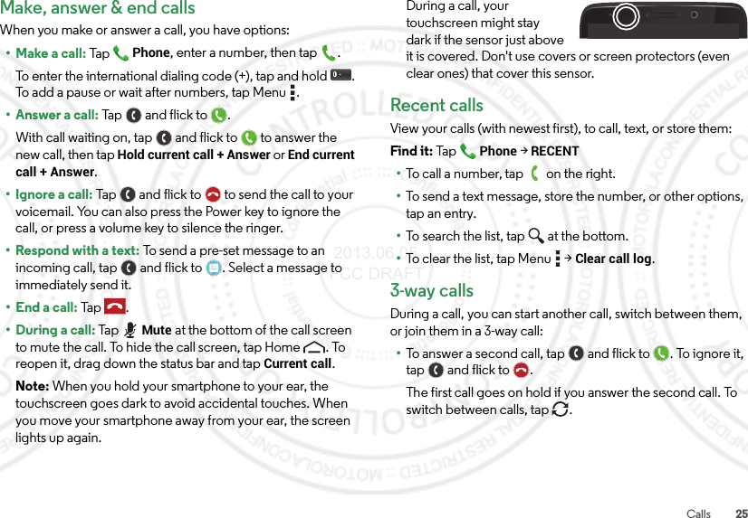 25CallsMake, answer &amp; end callsWhen you make or answer a call, you have options:• Make a call: TapPhone, enter a number, then tap .To enter the international dialing code (+), tap and hold . To add a pause or wait after numbers, tap Menu .• Answer a call: Tap a n d  f l i ck  t o .With call waiting on, tap and flick to to answer the new call, then tap Hold current call + Answer or End current call + Answer. • Ignore a call: Tap and flick to  to send the call to your voicemail. You can also press the Power key to ignore the call, or press a volume key to silence the ringer.• Respond with a text: To send a pre-set message to an incoming call, tap  and flick to . Select a message to immediately send it.• End a call: Tap .• During a call: TapMute at the bottom of the call screen to mute the call. To hide the call screen, tap Home . To reopen it, drag down the status bar and tap Current call.Note: When you hold your smartphone to your ear, the touchscreen goes dark to avoid accidental touches. When you move your smartphone away from your ear, the screen lights up again.During a call, your touchscreen might stay dark if the sensor just above it is covered. Don&apos;t use covers or screen protectors (even clear ones) that cover this sensor.Recent callsView your calls (with newest first), to call, text, or store them:Find it: TapPhone &gt;RECENT•To call a number, tap on the right.•To send a text message, store the number, or other options, tap an entry.•To search the list, tap at the bottom.•To clear the list, tap Menu  &gt;Clear call log.3-way callsDuring a call, you can start another call, switch between them, or join them in a 3-way call:•To answer a second call, tap and flick to . To ignore it, tap and flick to .The first call goes on hold if you answer the second call. To switch between calls, tap  . 2013.06.05 FCC DRAFT