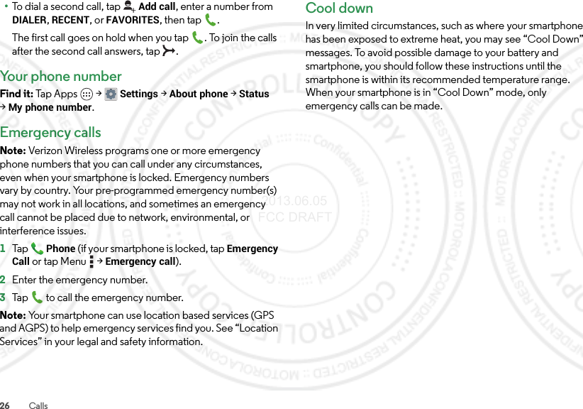 26 Calls•To dial a second call, tapAdd call, enter a number from DIALER, RECENT, or FAVORITES, then tap .The first call goes on hold when you tap . To join the calls after the second call answers, tap  .Your phone numberFind it: Tap Apps  &gt;Settings &gt;About phone &gt;Status &gt;My phone number.Emergency callsNote: Verizon Wireless programs one or more emergency phone numbers that you can call under any circumstances, even when your smartphone is locked. Emergency numbers vary by country. Your pre-programmed emergency number(s) may not work in all locations, and sometimes an emergency call cannot be placed due to network, environmental, or interference issues.  1TapPhone (if your smartphone is locked, tapEmergency Call or tap Menu  &gt;Emergency call).2Enter the emergency number.3Tap  to call the emergency number.Note: Your smartphone can use location based services (GPS and AGPS) to help emergency services find you. See “Location Services” in your legal and safety information.Cool downIn very limited circumstances, such as where your smartphone has been exposed to extreme heat, you may see “Cool Down” messages. To avoid possible damage to your battery and smartphone, you should follow these instructions until the smartphone is within its recommended temperature range. When your smartphone is in “Cool Down” mode, only emergency calls can be made. 2013.06.05 FCC DRAFT