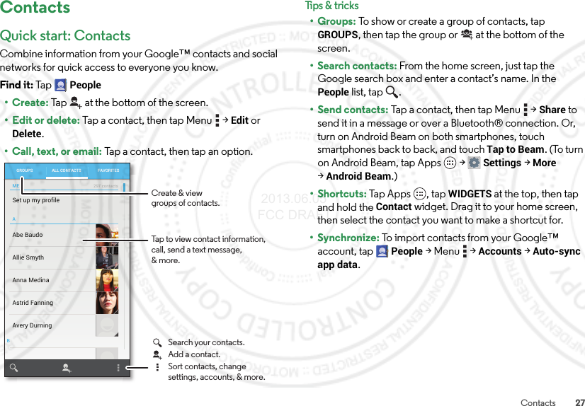 27ContactsContactsQuick start: ContactsCombine information from your Google™ contacts and social networks for quick access to everyone you know.Find it: Ta p  People•Create: Tap at the bottom of the screen.• Edit or delete: Tap a contact, then tap Menu  &gt;Edit or Delete.• Call, text, or email: Tap a contact, then tap an option.ABSet up my profileAbe BaudoAllie SmythAnna MedinaAvery DurningAstrid FanningGROUPS FAVORITESALL CONTACTSME297 contactsTap to view contact information, call, send a text message,&amp; more.Create &amp; viewgroups of contacts.Search your contacts.Sort contacts, changesettings, accounts, &amp; more.Add a contact.Tips &amp; tri cks•Groups: To show or create a group of contacts, tap GROUPS, then tap the group or  at the bottom of the screen.• Search contacts: From the home screen, just tap the Google search box and enter a contact’s name. In the People list, tap  .•Send contacts: Tap a contact, then tap Menu  &gt;Share to send it in a message or over a Bluetooth® connection. Or, turn on Android Beam on both smartphones, touch smartphones back to back, and touch Tap to Beam. (To turn on Android Beam, tap Apps  &gt;Settings &gt;More &gt;Android Beam.)•Shortcuts: Tap Apps , tap WIDGETS at the top, then tap and hold the Contact widget. Drag it to your home screen, then select the contact you want to make a shortcut for.•Synchronize: To import contacts from your Google™ account, tap People &gt;Menu  &gt;Accounts &gt;Auto-sync app data. 2013.06.05 FCC DRAFT