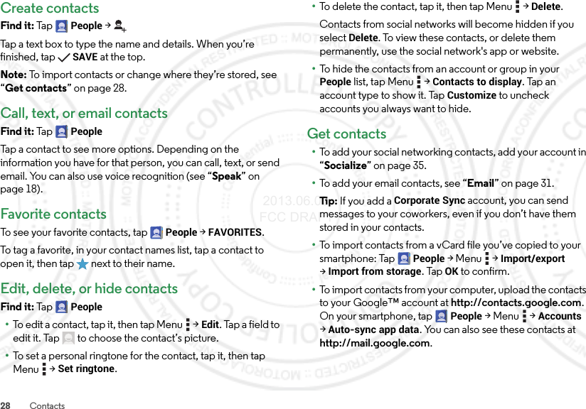 28 ContactsCreate contactsFind it: Ta p  People &gt;Tap a text box to type the name and details. When you’re finished, tapSAVE at the top.Note: To import contacts or change where they’re stored, see “Get contacts” on page 28.Call, text, or email contactsFind it: Ta p  PeopleTap a contact to see more options. Depending on the information you have for that person, you can call, text, or send email. You can also use voice recognition (see “Speak” on page 18).Favorite contactsTo see your favorite contacts, tap People &gt;FAVORITES.To tag a favorite, in your contact names list, tap a contact to open it, then tap  next to their name.Edit, delete, or hide contactsFind it: Ta p  People•To edit a contact, tap it, then tap Menu  &gt;Edit. Tap a field to edit it. Tap  to choose the contact’s picture.•To set a personal ringtone for the contact, tap it, then tap Menu  &gt;Set ringtone.•To delete the contact, tap it, then tap Menu  &gt;Delete.Contacts from social networks will become hidden if you select Delete. To view these contacts, or delete them permanently, use the social network&apos;s app or website.•To hide the contacts from an account or group in your People list, tap Menu  &gt;Contacts to display. Tap an account type to show it. Tap Customize to uncheck accounts you always want to hide.Get contacts•To add your social networking contacts, add your account in “Socialize” on page 35.•To add your email contacts, see “Email” on page 31.Ti p:   If you add a Corporate Sync account, you can send messages to your coworkers, even if you don’t have them stored in your contacts.•To import contacts from a vCard file you’ve copied to your smartphone: Tap People &gt;Menu  &gt;Import/export &gt;Import from storage. TapOK to confirm.•To import contacts from your computer, upload the contacts to your Google™ account at http://contacts.google.com. On your smartphone, tap People &gt;Menu  &gt;Accounts &gt;Auto-sync app data. You can also see these contacts at http://mail.google.com. 2013.06.05 FCC DRAFT