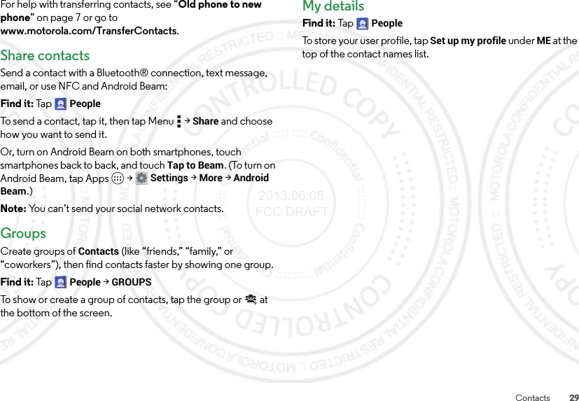 29ContactsFor help with transferring contacts, see “Old phone to new phone” on page 7 or go to www.motorola.com/TransferContacts.Share contactsSend a contact with a Bluetooth® connection, text message, email, or use NFC and Android Beam:Find it: Ta p  PeopleTo send a contact, tap it, then tap Menu  &gt;Share and choose how you want to send it.Or, turn on Android Beam on both smartphones, touch smartphones back to back, and touch Tap to Beam. (To turn on Android Beam, tap Apps  &gt;Settings &gt;More &gt;Android Beam.)Note: You can’t send your social network contacts.GroupsCreate groups of Contacts (like “friends,” “family,” or “coworkers”), then find contacts faster by showing one group.Find it: Ta p  People &gt;GROUPSTo show or create a group of contacts, tap the group or  at the bottom of the screen.My detailsFind it: Ta p  PeopleTo store your user profile, tap Set up my profile under ME at the top of the contact names list. 2013.06.05 FCC DRAFT