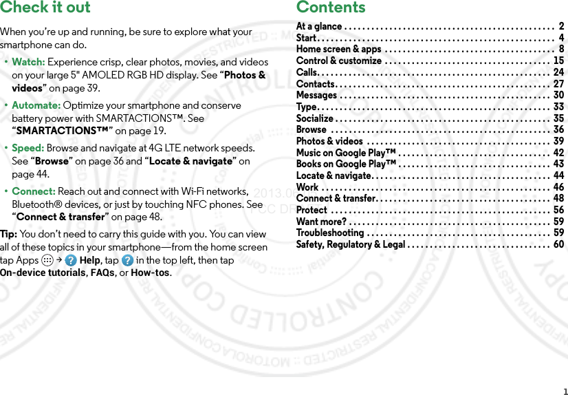 1Check it outWhen you’re up and running, be sure to explore what your smartphone can do.•Watch: Experience crisp, clear photos, movies, and videos on your large 5&quot; AMOLED RGB HD display. See “Photos &amp; videos” on page 39.•Automate: Optimize your smartphone and conserve battery power with SMARTACTIONS™. See “SMARTACTIONS™” on page 19.•Speed: Browse and navigate at 4G LTE network speeds. See “Browse” on page 36 and “Locate &amp; navigate” on page 44.•Connect: Reach out and connect with Wi-Fi networks, Bluetooth® devices, or just by touching NFC phones. See “Connect &amp; transfer” on page 48.Tip: You don’t need to carry this guide with you. You can view all of these topics in your smartphone—from the home screen tap Apps  &gt;Help, tap in the top left, then tap On-device tutorials, FAQs, or How-tos.ContentsAt a glance . . . . . . . . . . . . . . . . . . . . . . . . . . . . . . . . . . . . . . . . . . . . . . .  2Start. . . . . . . . . . . . . . . . . . . . . . . . . . . . . . . . . . . . . . . . . . . . . . . . . . . . .  4Home screen &amp; apps  . . . . . . . . . . . . . . . . . . . . . . . . . . . . . . . . . . . . . .  8Control &amp; customize  . . . . . . . . . . . . . . . . . . . . . . . . . . . . . . . . . . . . .  15Calls. . . . . . . . . . . . . . . . . . . . . . . . . . . . . . . . . . . . . . . . . . . . . . . . . . . .  24Contacts. . . . . . . . . . . . . . . . . . . . . . . . . . . . . . . . . . . . . . . . . . . . . . . .  27Messages . . . . . . . . . . . . . . . . . . . . . . . . . . . . . . . . . . . . . . . . . . . . . . .  30Type . . . . . . . . . . . . . . . . . . . . . . . . . . . . . . . . . . . . . . . . . . . . . . . . . . . .  33Socialize . . . . . . . . . . . . . . . . . . . . . . . . . . . . . . . . . . . . . . . . . . . . . . . .  35Browse  . . . . . . . . . . . . . . . . . . . . . . . . . . . . . . . . . . . . . . . . . . . . . . . . .  36Photos &amp; videos  . . . . . . . . . . . . . . . . . . . . . . . . . . . . . . . . . . . . . . . . .  39Music on Google Play™ . . . . . . . . . . . . . . . . . . . . . . . . . . . . . . . . . .  42Books on Google Play™ . . . . . . . . . . . . . . . . . . . . . . . . . . . . . . . . . .  43Locate &amp; navigate. . . . . . . . . . . . . . . . . . . . . . . . . . . . . . . . . . . . . . . .  44Work  . . . . . . . . . . . . . . . . . . . . . . . . . . . . . . . . . . . . . . . . . . . . . . . . . . .  46Connect &amp; transfer. . . . . . . . . . . . . . . . . . . . . . . . . . . . . . . . . . . . . . .  48Protect  . . . . . . . . . . . . . . . . . . . . . . . . . . . . . . . . . . . . . . . . . . . . . . . . .  56Want more? . . . . . . . . . . . . . . . . . . . . . . . . . . . . . . . . . . . . . . . . . . . . .  59Troubleshooting . . . . . . . . . . . . . . . . . . . . . . . . . . . . . . . . . . . . . . . . .  59Safety, Regulatory &amp; Legal . . . . . . . . . . . . . . . . . . . . . . . . . . . . . . . .  60 2013.06.05 FCC DRAFT