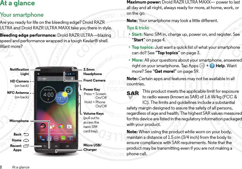 2At a glanceAt a glanceYour smartphone Are you ready for life on the bleeding edge? Droid RAZR ULTRA and Droid RAZR ULTRA MAXX take you there in style.Bleeding edge performance: Droid RAZR ULTRA—blazing speed and performance wrapped in a tough Kevlar® shell. Want more?4:00ChromeEmail8Play StoreTools100%100%59°L76°H722°ChicagoWed, Sep 25Volume Keys(pull out to access the nano SIMcard tray).Front CameraNFC Antenna(on back)Notication LightMicro USB/ Charger3.5mmHeadphoneMicrophonePower Key Press = Screen     On/O Hold = Phone    On/OBackHomeRecentAppsHD Camera(on back)Maximum power: Droid RAZR ULTRA MAXX— power to last all day and all night, always ready for more, at home, work, or on the go.Note: Your smartphone may look a little different.Tips &amp; tri cks•Start: Nano SIM in, charge up, power on, and register. See “Start” on page 4.•Top topics: Just want a quick list of what your smartphone can do? See “Top  to p ics ” on page 3.•More: All your questions about your smartphone, answered right on your smartphone. Tap Apps  &gt;Help. Want more? See “Get more!” on page 59.Note: Certain apps and features may not be available in all countries.This product meets the applicable limit for exposure to radio waves (known as SAR) of 1.6 W/kg (FCC &amp; IC). The limits and guidelines include a substantial safety margin designed to assure the safety of all persons, regardless of age and health. The highest SAR values measured for this device are listed in the regulatory information packaged with your product.Note: When using the product while worn on your body, maintain a distance of 1.5 cm (3/4 inch) from the body to ensure compliance with SAR requirements. Note that the product may be transmitting even if you are not making a phone call. 2013.06.05 FCC DRAFT