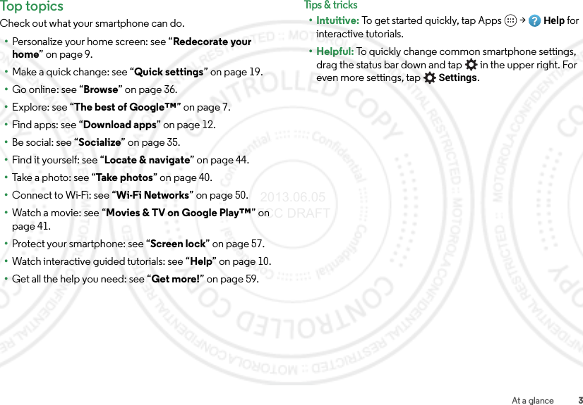 3At a glanceTop topicsCheck out what your smartphone can do.•Personalize your home screen: see “Redecorate your home” on page 9.•Make a quick change: see “Quick settings” on page 19.•Go online: see “Browse” on page 36.•Explore: see “The best of Google™” on page 7.•Find apps: see “Download apps” on page 12.•Be social: see “Socialize” on page 35.•Find it yourself: see “Locate &amp; navigate” on page 44.•Take a photo: see “Take ph otos” on page 40.•Connect to Wi-Fi: see “Wi-Fi Networks” on page 50.•Watch a movie: see “Movies &amp; TV on Google Play™” on page 41.•Protect your smartphone: see “Screen lock” on page 57.•Watch interactive guided tutorials: see “Help” on page 10.•Get all the help you need: see “Get more!” on page 59.Tips &amp; tri cks•Intuitive: To get started quickly, tap Apps  &gt;Help for interactive tutorials.•Helpful: To quickly change common smartphone settings, drag the status bar down and tap  in the upper right. For even more settings, tapSettings. 2013.06.05 FCC DRAFT