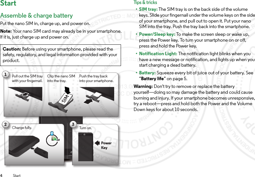 4StartStartAssemble &amp; charge batteryPut the nano SIM in, charge up, and power on.Note: Your nano SIM card may already be in your smartphone. If it is, just charge up and power on.Caution: Before using your smartphone, please read the safety, regulatory, and legal information provided with your product.1Pull out the SIM tray with your ngernail.Push the tray backinto your smartphone.Clip the nano SIM into the tray.SIM3Turn on.PowerKey2Charge fully.3 HTips &amp; tri cks•SIM tray: The SIM tray is on the back side of the volume keys. Slide your fingernail under the volume keys on the side of your smartphone, and pull out to open it. Put your nano SIM into the tray. Push the tray back into the smartphone.•Power/Sleep key: To make the screen sleep or wake up, press the Power key. To turn your smartphone on or off, press and hold the Power key.• Notification Light: The notification light blinks when you have a new message or notification, and lights up when you start charging a dead battery.• Battery: Squeeze every bit of juice out of your battery. See “Battery life” on page 5.Warning: Don&apos;t try to remove or replace the battery yourself—doing so may damage the battery and could cause burning and injury. If your smartphone becomes unresponsive, try a reboot—press and hold both the Power and the Volume Down keys for about 10 seconds. 2013.06.05 FCC DRAFT