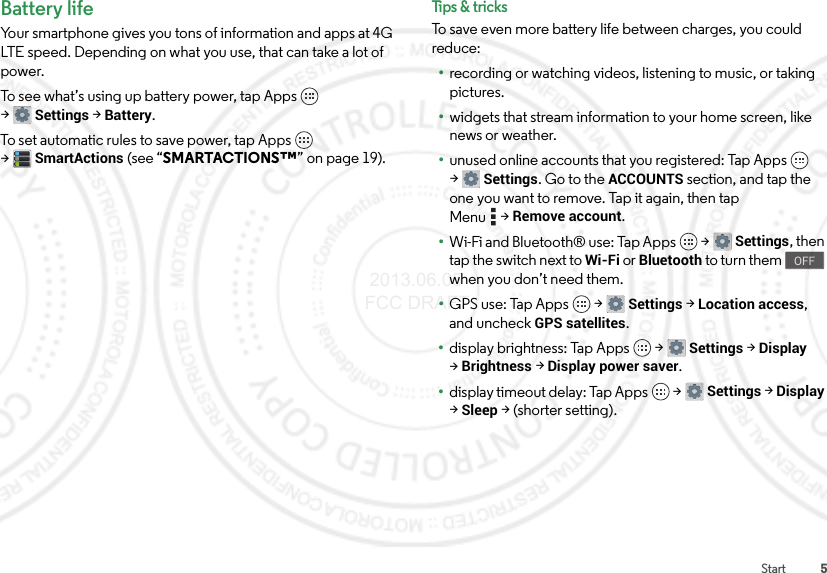 5StartBattery lifeYour smartphone gives you tons of information and apps at 4G LTE speed. Depending on what you use, that can take a lot of power.To see what’s using up battery power, tap Apps  &gt;Settings &gt;Battery.To set automatic rules to save power, tap Apps  &gt;SmartActions (see “SMARTACTIONS™” on page 19).Tips &amp; tri cksTo save even more battery life between charges, you could reduce:•recording or watching videos, listening to music, or taking pictures.•widgets that stream information to your home screen, like news or weather.•unused online accounts that you registered: Tap Apps  &gt;Settings. Go to the ACCOUNTS section, and tap the one you want to remove. Tap it again, then tap Menu &gt;Remove account.•Wi-Fi and Bluetooth® use: Tap Apps  &gt;Settings, then tap the switch next to Wi-Fi or Bluetooth to turn them   when you don’t need them.•GPS use: Tap Apps  &gt;Settings &gt; Location access, and uncheck GPS satellites.•display brightness: Tap Apps  &gt;Settings &gt;Display &gt;Brightness &gt;Display power saver.•display timeout delay: Tap Apps  &gt;Settings &gt;Display &gt;Sleep &gt; (shorter setting).OFF 2013.06.05 FCC DRAFT