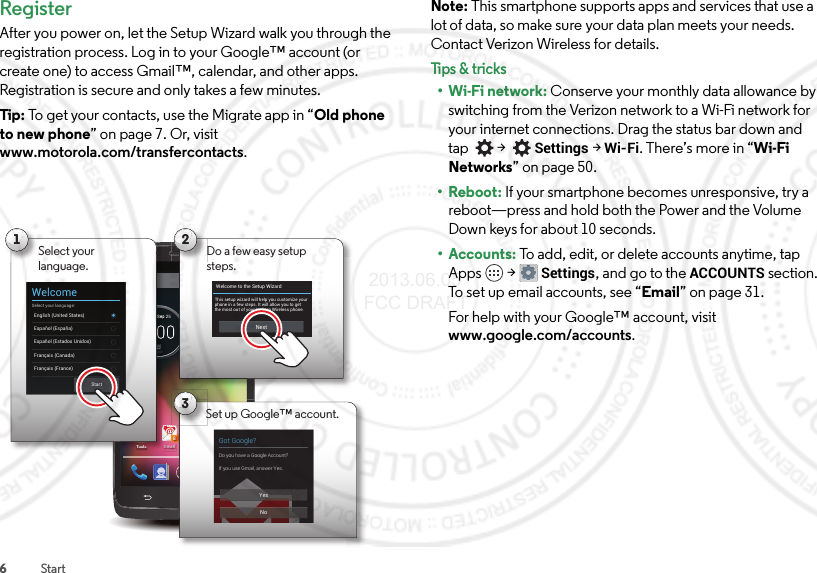 6StartRegisterAfter you power on, let the Setup Wizard walk you through the registration process. Log in to your Google™ account (or create one) to access Gmail™, calendar, and other apps. Registration is secure and only takes a few minutes.Tip: To get your contacts, use the Migrate app in “Old phone to new phone” on page 7. Or, visit www.motorola.com/transfercontacts.4:00ChromeEmail8Play StoreTools100%59°L76°H72°ChicagoWed, Sep 253Got Google?Do you have a Google Account?If you use Gmail, answer Yes.YesNoSet up Google™ account.2Do a few easy setup steps.Welcome to the Setup WizardThis setup wizard will help you customize your phone in a few steps. It will allow you to get the most out of your Verizon Wireless phone.NextEmTTTooTooToolllslslsSSSSeeeepp 21Select yourlanguage.WelcomeSelect your language:English (United States)Français (France)Español (España)Français (Canada)StartEspañol (Estados Unidos)Note: This smartphone supports apps and services that use a lot of data, so make sure your data plan meets your needs. Contact Verizon Wireless for details.Tips &amp; tri cks•Wi-Fi network: Conserve your monthly data allowance by switching from the Verizon network to a Wi-Fi network for your internet connections. Drag the status bar down and tap   &gt;  Settings &gt;Wi-Fi. There’s more in “Wi-Fi Networks” on page 50.•Reboot: If your smartphone becomes unresponsive, try a reboot—press and hold both the Power and the Volume Down keys for about 10 seconds.• Accounts: To add, edit, or delete accounts anytime, tap Apps  &gt;Settings, and go to the ACCOUNTS section. To set up email accounts, see “Email” on page 31.For help with your Google™ account, visit www.google.com/accounts. 2013.06.05 FCC DRAFT