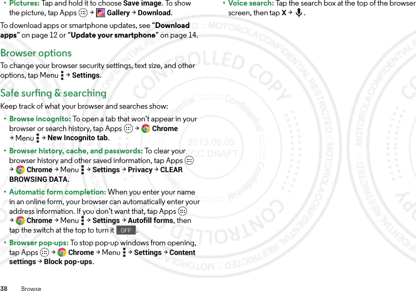 38 Browse• Pictures: Tap and hold it to choose Save image. To show the picture, tap Apps  &gt;Gallery &gt;Download.To download apps or smartphone updates, see “Download apps” on page 12 or “Update your smartphone” on page 14.Browser optionsTo change your browser security settings, text size, and other options, tap Menu  &gt;Settings.Safe surfing &amp; searchingKeep track of what your browser and searches show:• Browse incognito: To open a tab that won’t appear in your browser or search history, tap Apps  &gt;Chrome &gt;Menu  &gt;New Incognito tab.• Browser history, cache, and passwords: To  cl e a r  yo u r  browser history and other saved information, tap Apps  &gt;Chrome &gt;Menu  &gt;Settings &gt;Privacy &gt;CLEAR BROWSING DATA.• Automatic form completion: When you enter your name in an online form, your browser can automatically enter your address information. If you don’t want that, tap Apps  &gt;Chrome &gt;Menu  &gt;Settings &gt;Autofill forms, then tap the switch at the top to turn it .•Browser pop-ups: To stop pop-up windows from opening, tap Apps  &gt;Chrome &gt;Menu  &gt;Settings &gt;Content settings &gt;Block pop-ups.OFF•Voice search: Tap the search box at the top of the browser screen, then tapX &gt;. 2013.06.05 FCC DRAFT