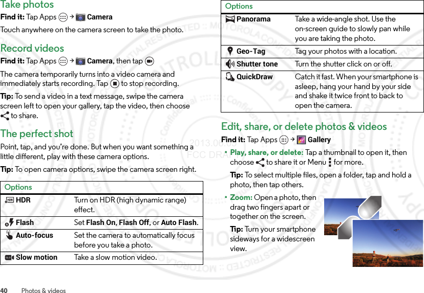 40 Photos &amp; videosTake photosFind it: Tap Apps  &gt;CameraTouch anywhere on the camera screen to take the photo.Record videosFind it: Tap Apps  &gt;Camera, then tap The camera temporarily turns into a video camera and immediately starts recording. Tap to stop recording.Tip: To send a video in a text message, swipe the camera screen left to open your gallery, tap the video, then choose to share.The perfect shotPoint, tap, and you’re done. But when you want something a little different, play with these camera options.Tip: To open camera options, swipe the camera screen right.OptionsHDRTurn on HDR (high dynamic range) effect.FlashSet Flash On, Flash Off, or Auto Flash.Auto-focusSet the camera to automatically focus before you take a photo. Slow motionTake a  s l ow  moti on video .Edit, share, or delete photos &amp; videosFind it: Tap Apps  &gt;Gallery• Play, share, or delete: Tap a thumbnail to open it, then choose  to share it or Menu  for more.Ti p:   To select multiple files, open a folder, tap and hold a photo, then tap others.• Zoom: Open a photo, then drag two fingers apart or together on the screen.Ti p:   Turn your smartphone sideways for a widescreen view.PanoramaTake a wide-angle shot. Use the on-screen guide to slowly pan while you are taking the photo.Geo-TagTag your photos with a location.Shutter toneTurn the shutter click on or off.QuickDrawCatch it fast. When your smartphone is asleep, hang your hand by your side and shake it twice front to back to open the camera.Options 2013.06.05 FCC DRAFT