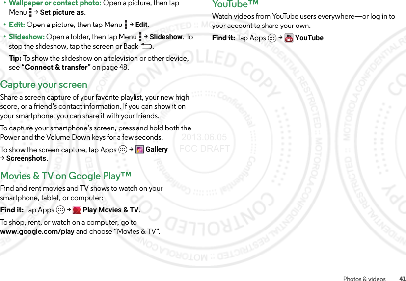 41Photos &amp; videos• Wallpaper or contact photo: Open a picture, then tap Menu  &gt;Set picture as.•Edit: Open a picture, then tap Menu  &gt;Edit.• Slideshow: Open a folder, then tap Menu  &gt;Slideshow. To stop the slideshow, tap the screen or Back .Tip: To show the slideshow on a television or other device, see “Connect &amp; transfer” on page 48.Capture your screenShare a screen capture of your favorite playlist, your new high score, or a friend’s contact information. If you can show it on your smartphone, you can share it with your friends.To capture your smartphone’s screen, press and hold both the Power and the Volume Down keys for a few seconds.To show the screen capture, tap Apps &gt;Gallery &gt;Screenshots.Movies &amp; TV on Google Play™Find and rent movies and TV shows to watch on your smartphone, tablet, or computer:Find it: Tap Apps  &gt;Play Movies &amp; TV.To shop, rent, or watch on a computer, go to www.google.com/play and choose “Movies &amp; TV”.Yo uTu b e ™Watch videos from YouTube users everywhere—or log in to your account to share your own.Find it: Tap Apps  &gt;YouTube 2013.06.05 FCC DRAFT