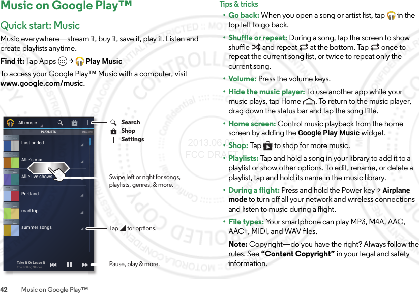 42 Music on Google Play™Music on Google Play™Quick start: MusicMusic everywhere—stream it, buy it, save it, play it. Listen and create playlists anytime.Find it: Tap Apps  &gt;Play MusicTo access your Google Play™ Music with a computer, visit www.google.com/music.Allie’s mixPLAYLISTLast addedPLAYLISTAllie live showsPLAYLISTPortlandPLAYLISTroad tripPLAYLISTsummer songsPLAYLISTLast addedAllie’s mixAllie live showsPortlandroad tripsummer songsPLAYLISTSRECENNTTTAll musicTake It Or Leave ItThe Rolling Stones Pause, play &amp; more.SearchSettingsShopTap       for options.Swipe left or right for songs,playlists, genres, &amp; more.Tips &amp; tr i cks•Go back: When you open a song or artist list, tap  in the top left to go back.• Shuffle or repeat: During a song, tap the screen to show shuffle  and repeat  at the bottom. Tap  once to repeat the current song list, or twice to repeat only the current song.•Volume: Press the volume keys.• Hide the music player: To use another app while your music plays, tap Home . To return to the music player, drag down the status bar and tap the song title.• Home screen: Control music playback from the home screen by adding the Google Play Music widget.•Shop: Tap  to shop for more music.• Playlists: Tap and hold a song in your library to add it to a playlist or show other options. To edit, rename, or delete a playlist, tap and hold its name in the music library.• During a flight: Press and hold the Power key &gt;Airplane mode to turn off all your network and wireless connections and listen to music during a flight.• File types: Your smartphone can play MP3, M4A, AAC, AAC+, MIDI, and WAV files.Note: Copyright—do you have the right? Always follow the rules. See “Content Copyright” in your legal and safety information. 2013.06.05 FCC DRAFT