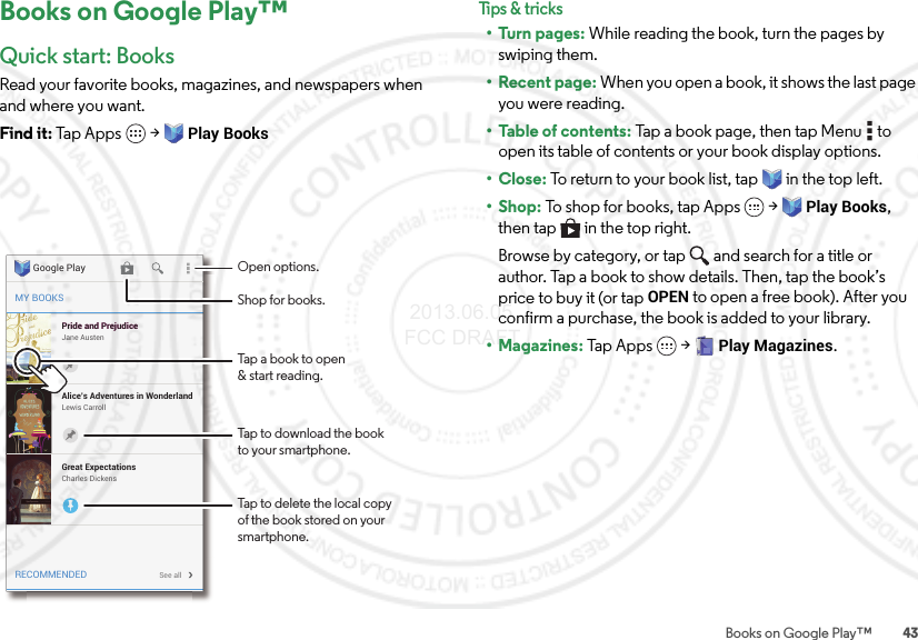 43Books on Google Play™Books on Google Play™Quick start: BooksRead your favorite books, magazines, and newspapers when and where you want.Find it: Tap Apps  &gt;Play BooksMY BOOKSRECOMMENDEDPride and PrejudiceJane AustenPride and PrejudiceAlice’s Adventures in WonderlandLewis CarrollSee allGreat ExpectationsCharles DickensGoogle Play Open options.Tap a book to open&amp; start reading.Tap to download the bookto your smartphone.Tap to delete the local copyof the book stored on yoursmartphone.Shop for books.Tips &amp; tr i cks•Turn pages: While reading the book, turn the pages by swiping them.• Recent page: When you open a book, it shows the last page you were reading.• Table of contents: Tap a book page, then tap Menu  to open its table of contents or your book display options.•Close: To return to your book list, tap in the top left. •Shop: To shop for books, tap Apps  &gt;Play Books, then tap  in the top right.Browse by category, or tap and search for a title or author. Tap a book to show details. Then, tap the book’s price to buy it (or tap OPEN to open a free book). After you confirm a purchase, the book is added to your library.• Magazines: Tap Apps  &gt;Play Magazines. 2013.06.05 FCC DRAFT